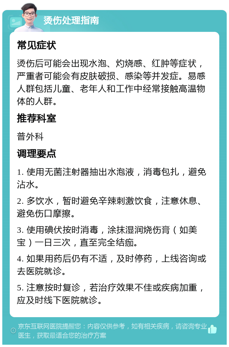 烫伤处理指南 常见症状 烫伤后可能会出现水泡、灼烧感、红肿等症状，严重者可能会有皮肤破损、感染等并发症。易感人群包括儿童、老年人和工作中经常接触高温物体的人群。 推荐科室 普外科 调理要点 1. 使用无菌注射器抽出水泡液，消毒包扎，避免沾水。 2. 多饮水，暂时避免辛辣刺激饮食，注意休息、避免伤口摩擦。 3. 使用碘伏按时消毒，涂抹湿润烧伤膏（如美宝）一日三次，直至完全结痂。 4. 如果用药后仍有不适，及时停药，上线咨询或去医院就诊。 5. 注意按时复诊，若治疗效果不佳或疾病加重，应及时线下医院就诊。