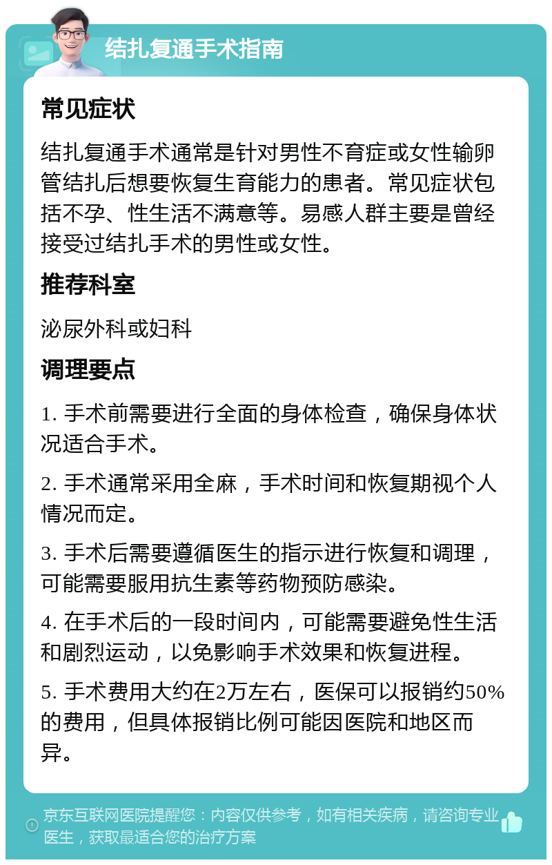 结扎复通手术指南 常见症状 结扎复通手术通常是针对男性不育症或女性输卵管结扎后想要恢复生育能力的患者。常见症状包括不孕、性生活不满意等。易感人群主要是曾经接受过结扎手术的男性或女性。 推荐科室 泌尿外科或妇科 调理要点 1. 手术前需要进行全面的身体检查，确保身体状况适合手术。 2. 手术通常采用全麻，手术时间和恢复期视个人情况而定。 3. 手术后需要遵循医生的指示进行恢复和调理，可能需要服用抗生素等药物预防感染。 4. 在手术后的一段时间内，可能需要避免性生活和剧烈运动，以免影响手术效果和恢复进程。 5. 手术费用大约在2万左右，医保可以报销约50%的费用，但具体报销比例可能因医院和地区而异。