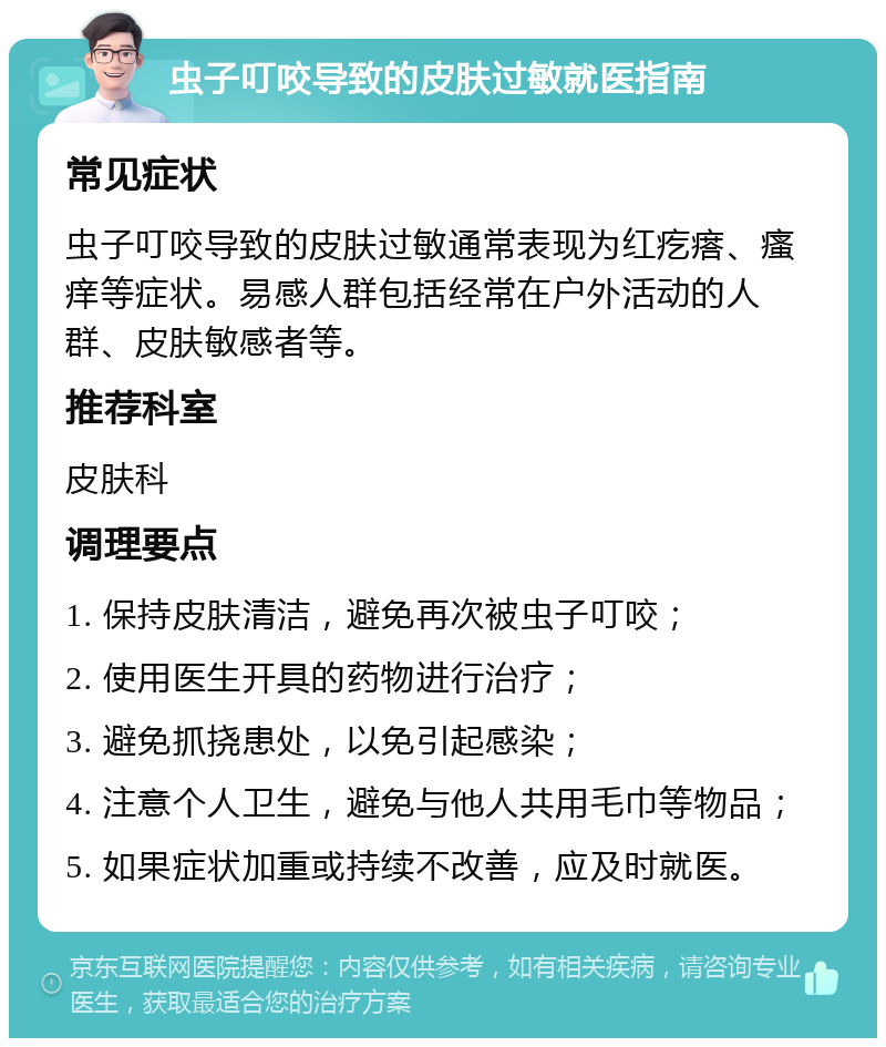 虫子叮咬导致的皮肤过敏就医指南 常见症状 虫子叮咬导致的皮肤过敏通常表现为红疙瘩、瘙痒等症状。易感人群包括经常在户外活动的人群、皮肤敏感者等。 推荐科室 皮肤科 调理要点 1. 保持皮肤清洁，避免再次被虫子叮咬； 2. 使用医生开具的药物进行治疗； 3. 避免抓挠患处，以免引起感染； 4. 注意个人卫生，避免与他人共用毛巾等物品； 5. 如果症状加重或持续不改善，应及时就医。