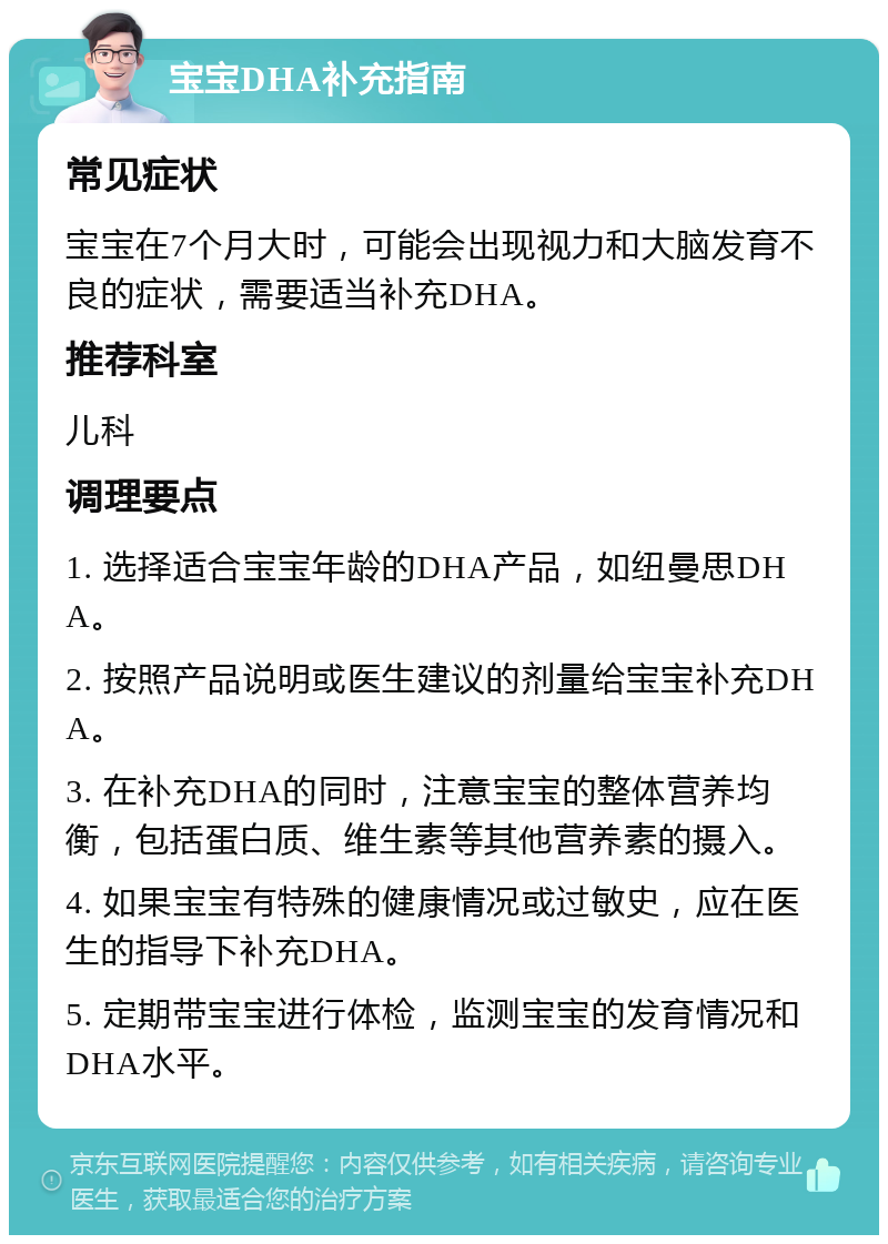 宝宝DHA补充指南 常见症状 宝宝在7个月大时，可能会出现视力和大脑发育不良的症状，需要适当补充DHA。 推荐科室 儿科 调理要点 1. 选择适合宝宝年龄的DHA产品，如纽曼思DHA。 2. 按照产品说明或医生建议的剂量给宝宝补充DHA。 3. 在补充DHA的同时，注意宝宝的整体营养均衡，包括蛋白质、维生素等其他营养素的摄入。 4. 如果宝宝有特殊的健康情况或过敏史，应在医生的指导下补充DHA。 5. 定期带宝宝进行体检，监测宝宝的发育情况和DHA水平。