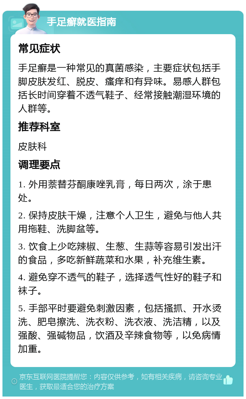 手足癣就医指南 常见症状 手足癣是一种常见的真菌感染，主要症状包括手脚皮肤发红、脱皮、瘙痒和有异味。易感人群包括长时间穿着不透气鞋子、经常接触潮湿环境的人群等。 推荐科室 皮肤科 调理要点 1. 外用萘替芬酮康唑乳膏，每日两次，涂于患处。 2. 保持皮肤干燥，注意个人卫生，避免与他人共用拖鞋、洗脚盆等。 3. 饮食上少吃辣椒、生葱、生蒜等容易引发出汗的食品，多吃新鲜蔬菜和水果，补充维生素。 4. 避免穿不透气的鞋子，选择透气性好的鞋子和袜子。 5. 手部平时要避免刺激因素，包括搔抓、开水烫洗、肥皂擦洗、洗衣粉、洗衣液、洗洁精，以及强酸、强碱物品，饮酒及辛辣食物等，以免病情加重。