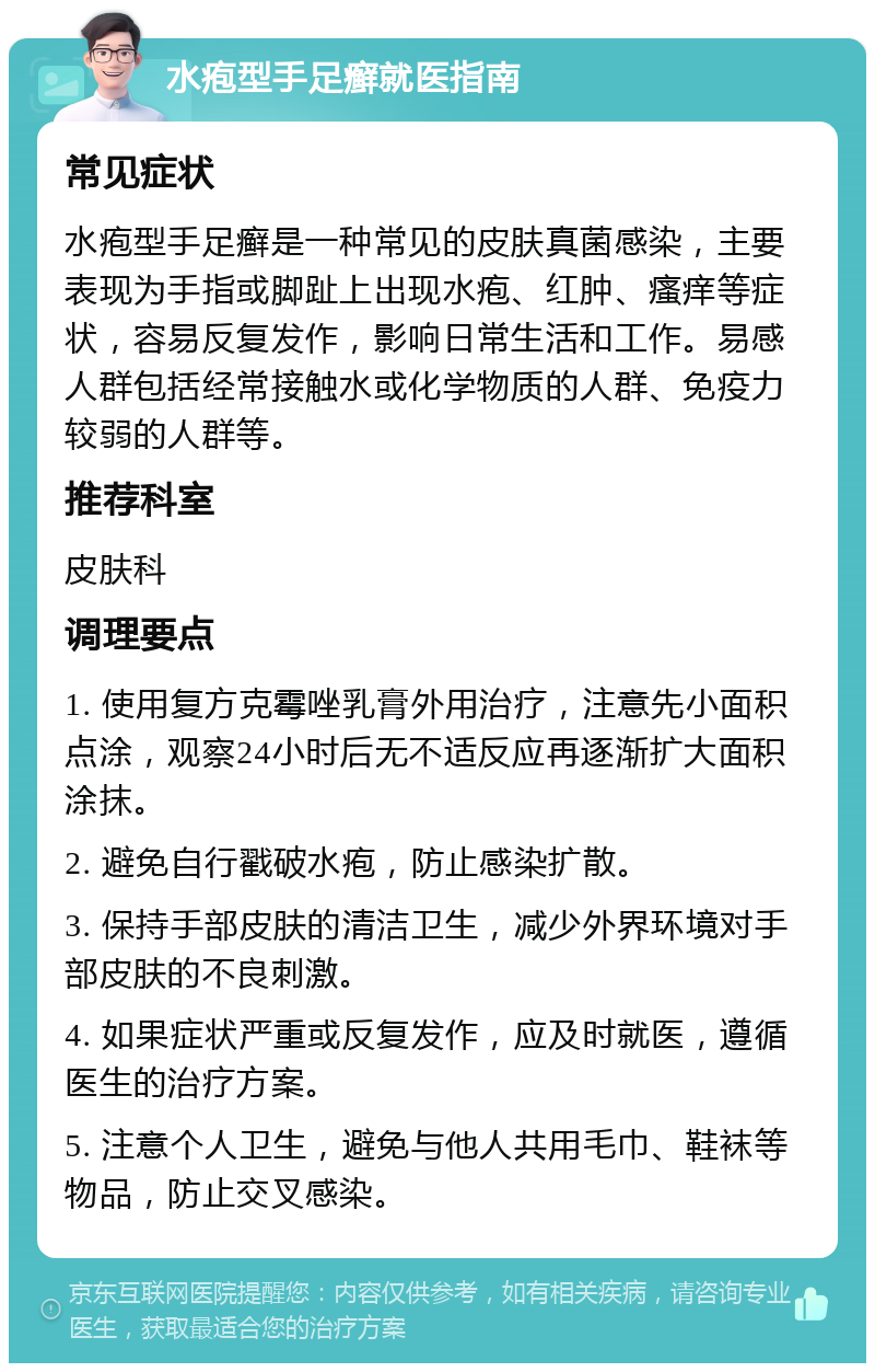 水疱型手足癣就医指南 常见症状 水疱型手足癣是一种常见的皮肤真菌感染，主要表现为手指或脚趾上出现水疱、红肿、瘙痒等症状，容易反复发作，影响日常生活和工作。易感人群包括经常接触水或化学物质的人群、免疫力较弱的人群等。 推荐科室 皮肤科 调理要点 1. 使用复方克霉唑乳膏外用治疗，注意先小面积点涂，观察24小时后无不适反应再逐渐扩大面积涂抹。 2. 避免自行戳破水疱，防止感染扩散。 3. 保持手部皮肤的清洁卫生，减少外界环境对手部皮肤的不良刺激。 4. 如果症状严重或反复发作，应及时就医，遵循医生的治疗方案。 5. 注意个人卫生，避免与他人共用毛巾、鞋袜等物品，防止交叉感染。