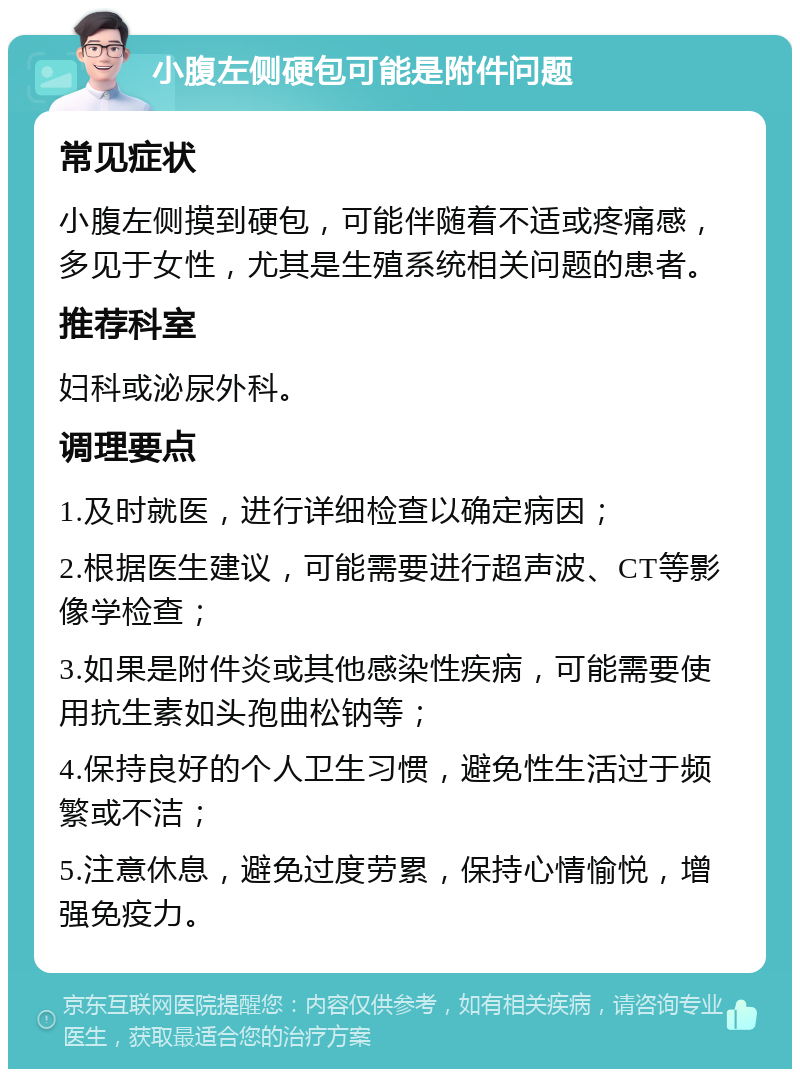 小腹左侧硬包可能是附件问题 常见症状 小腹左侧摸到硬包，可能伴随着不适或疼痛感，多见于女性，尤其是生殖系统相关问题的患者。 推荐科室 妇科或泌尿外科。 调理要点 1.及时就医，进行详细检查以确定病因； 2.根据医生建议，可能需要进行超声波、CT等影像学检查； 3.如果是附件炎或其他感染性疾病，可能需要使用抗生素如头孢曲松钠等； 4.保持良好的个人卫生习惯，避免性生活过于频繁或不洁； 5.注意休息，避免过度劳累，保持心情愉悦，增强免疫力。