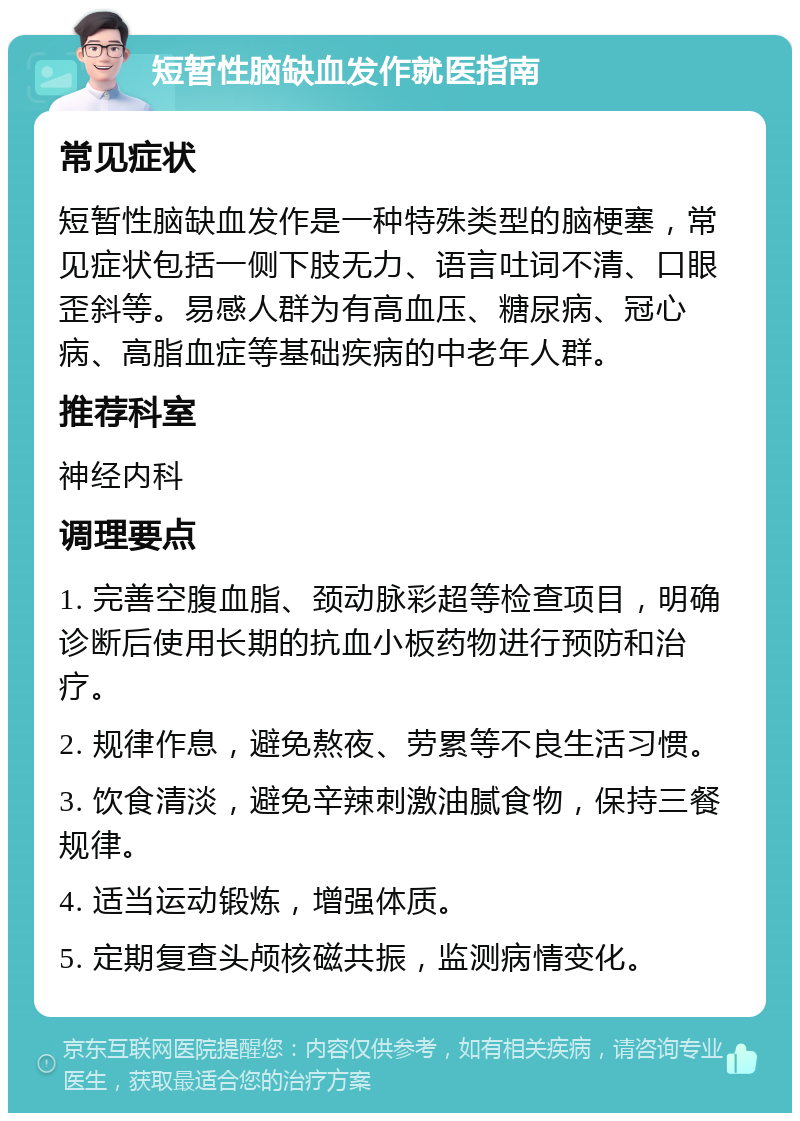 短暂性脑缺血发作就医指南 常见症状 短暂性脑缺血发作是一种特殊类型的脑梗塞，常见症状包括一侧下肢无力、语言吐词不清、口眼歪斜等。易感人群为有高血压、糖尿病、冠心病、高脂血症等基础疾病的中老年人群。 推荐科室 神经内科 调理要点 1. 完善空腹血脂、颈动脉彩超等检查项目，明确诊断后使用长期的抗血小板药物进行预防和治疗。 2. 规律作息，避免熬夜、劳累等不良生活习惯。 3. 饮食清淡，避免辛辣刺激油腻食物，保持三餐规律。 4. 适当运动锻炼，增强体质。 5. 定期复查头颅核磁共振，监测病情变化。