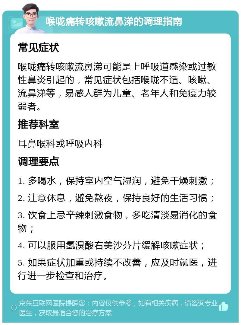 喉咙痛转咳嗽流鼻涕的调理指南 常见症状 喉咙痛转咳嗽流鼻涕可能是上呼吸道感染或过敏性鼻炎引起的，常见症状包括喉咙不适、咳嗽、流鼻涕等，易感人群为儿童、老年人和免疫力较弱者。 推荐科室 耳鼻喉科或呼吸内科 调理要点 1. 多喝水，保持室内空气湿润，避免干燥刺激； 2. 注意休息，避免熬夜，保持良好的生活习惯； 3. 饮食上忌辛辣刺激食物，多吃清淡易消化的食物； 4. 可以服用氢溴酸右美沙芬片缓解咳嗽症状； 5. 如果症状加重或持续不改善，应及时就医，进行进一步检查和治疗。