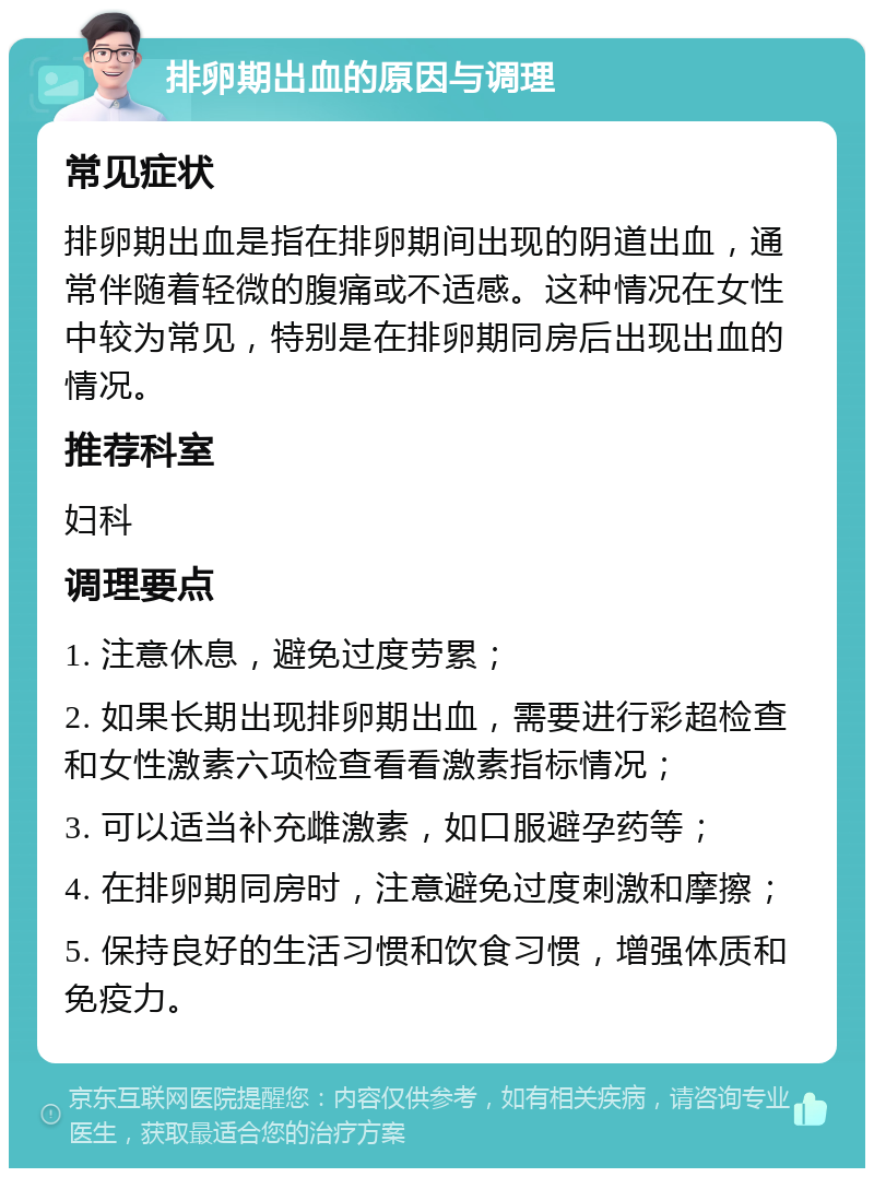 排卵期出血的原因与调理 常见症状 排卵期出血是指在排卵期间出现的阴道出血，通常伴随着轻微的腹痛或不适感。这种情况在女性中较为常见，特别是在排卵期同房后出现出血的情况。 推荐科室 妇科 调理要点 1. 注意休息，避免过度劳累； 2. 如果长期出现排卵期出血，需要进行彩超检查和女性激素六项检查看看激素指标情况； 3. 可以适当补充雌激素，如口服避孕药等； 4. 在排卵期同房时，注意避免过度刺激和摩擦； 5. 保持良好的生活习惯和饮食习惯，增强体质和免疫力。