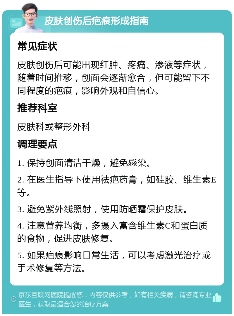 皮肤创伤后疤痕形成指南 常见症状 皮肤创伤后可能出现红肿、疼痛、渗液等症状，随着时间推移，创面会逐渐愈合，但可能留下不同程度的疤痕，影响外观和自信心。 推荐科室 皮肤科或整形外科 调理要点 1. 保持创面清洁干燥，避免感染。 2. 在医生指导下使用祛疤药膏，如硅胶、维生素E等。 3. 避免紫外线照射，使用防晒霜保护皮肤。 4. 注意营养均衡，多摄入富含维生素C和蛋白质的食物，促进皮肤修复。 5. 如果疤痕影响日常生活，可以考虑激光治疗或手术修复等方法。