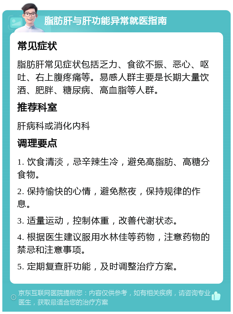 脂肪肝与肝功能异常就医指南 常见症状 脂肪肝常见症状包括乏力、食欲不振、恶心、呕吐、右上腹疼痛等。易感人群主要是长期大量饮酒、肥胖、糖尿病、高血脂等人群。 推荐科室 肝病科或消化内科 调理要点 1. 饮食清淡，忌辛辣生冷，避免高脂肪、高糖分食物。 2. 保持愉快的心情，避免熬夜，保持规律的作息。 3. 适量运动，控制体重，改善代谢状态。 4. 根据医生建议服用水林佳等药物，注意药物的禁忌和注意事项。 5. 定期复查肝功能，及时调整治疗方案。