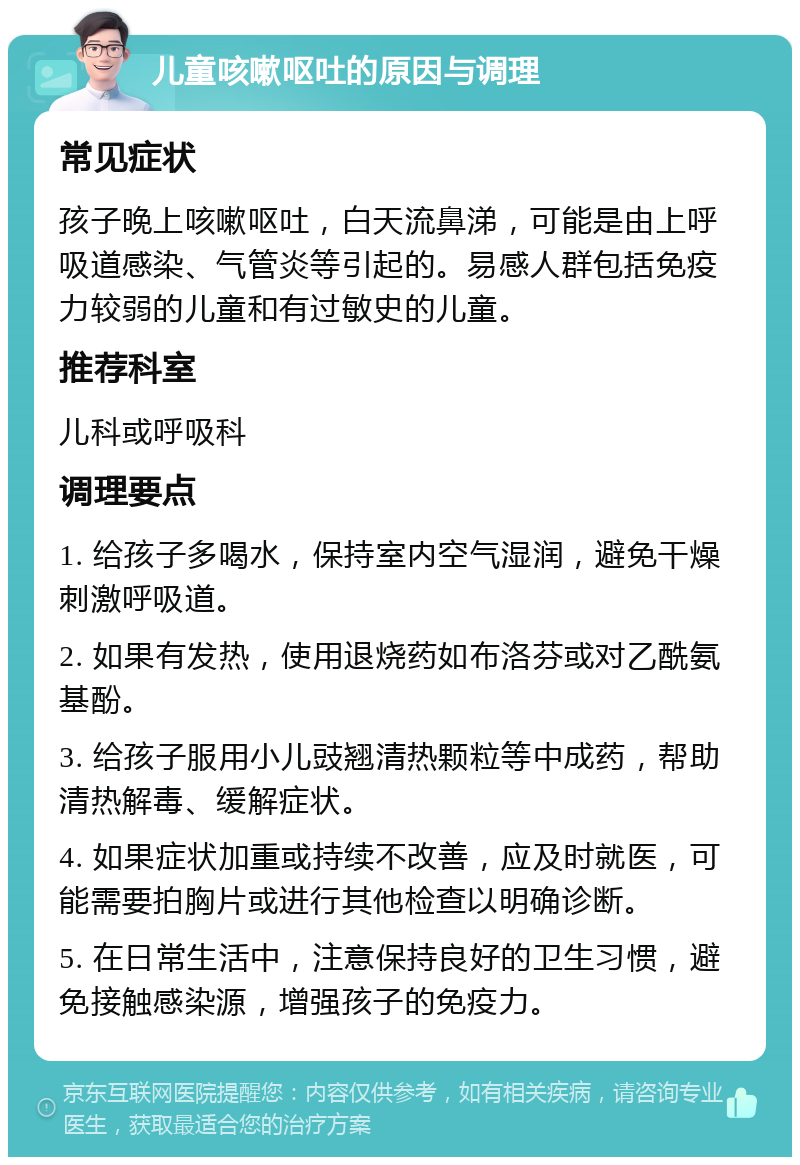 儿童咳嗽呕吐的原因与调理 常见症状 孩子晚上咳嗽呕吐，白天流鼻涕，可能是由上呼吸道感染、气管炎等引起的。易感人群包括免疫力较弱的儿童和有过敏史的儿童。 推荐科室 儿科或呼吸科 调理要点 1. 给孩子多喝水，保持室内空气湿润，避免干燥刺激呼吸道。 2. 如果有发热，使用退烧药如布洛芬或对乙酰氨基酚。 3. 给孩子服用小儿豉翘清热颗粒等中成药，帮助清热解毒、缓解症状。 4. 如果症状加重或持续不改善，应及时就医，可能需要拍胸片或进行其他检查以明确诊断。 5. 在日常生活中，注意保持良好的卫生习惯，避免接触感染源，增强孩子的免疫力。