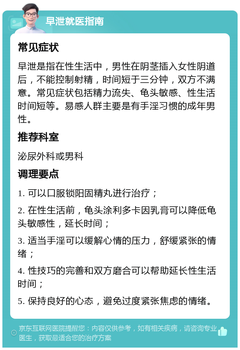 早泄就医指南 常见症状 早泄是指在性生活中，男性在阴茎插入女性阴道后，不能控制射精，时间短于三分钟，双方不满意。常见症状包括精力流失、龟头敏感、性生活时间短等。易感人群主要是有手淫习惯的成年男性。 推荐科室 泌尿外科或男科 调理要点 1. 可以口服锁阳固精丸进行治疗； 2. 在性生活前，龟头涂利多卡因乳膏可以降低龟头敏感性，延长时间； 3. 适当手淫可以缓解心情的压力，舒缓紧张的情绪； 4. 性技巧的完善和双方磨合可以帮助延长性生活时间； 5. 保持良好的心态，避免过度紧张焦虑的情绪。