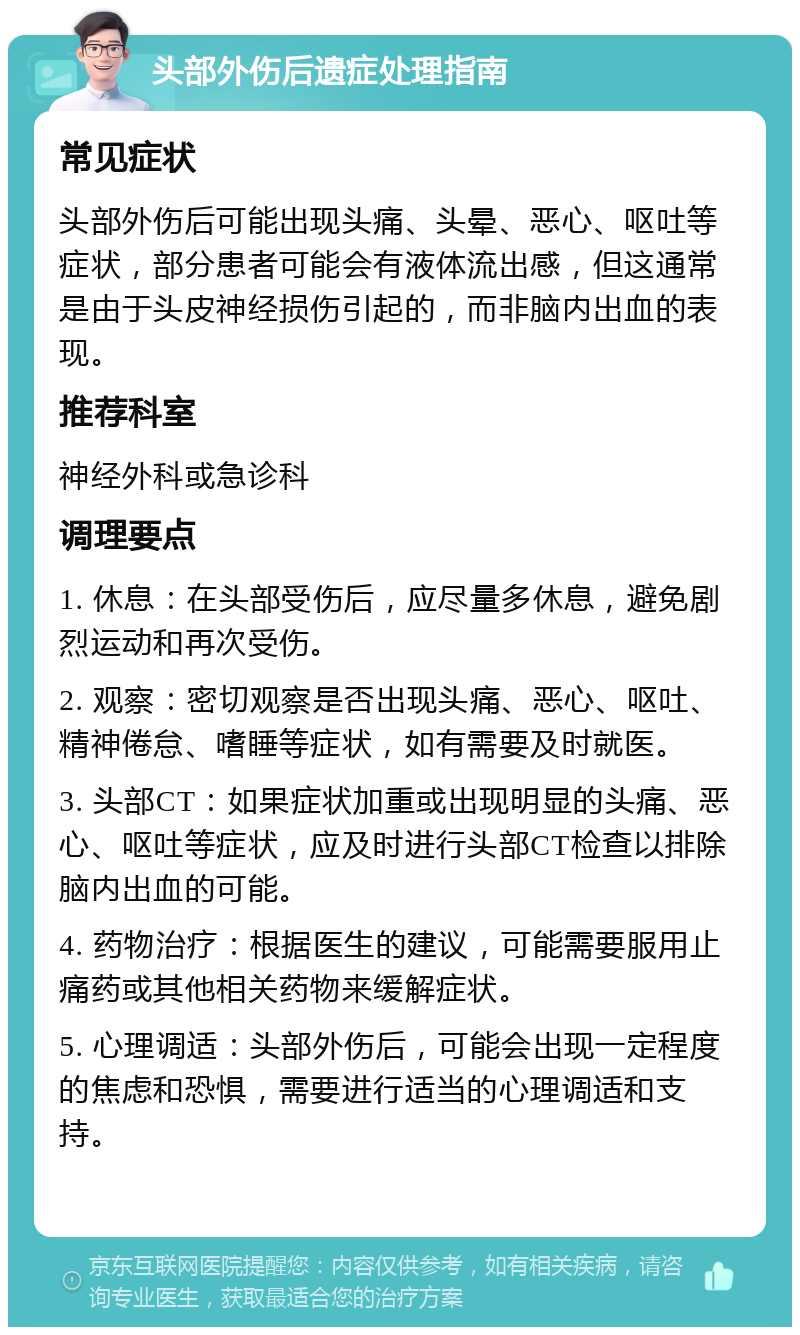 头部外伤后遗症处理指南 常见症状 头部外伤后可能出现头痛、头晕、恶心、呕吐等症状，部分患者可能会有液体流出感，但这通常是由于头皮神经损伤引起的，而非脑内出血的表现。 推荐科室 神经外科或急诊科 调理要点 1. 休息：在头部受伤后，应尽量多休息，避免剧烈运动和再次受伤。 2. 观察：密切观察是否出现头痛、恶心、呕吐、精神倦怠、嗜睡等症状，如有需要及时就医。 3. 头部CT：如果症状加重或出现明显的头痛、恶心、呕吐等症状，应及时进行头部CT检查以排除脑内出血的可能。 4. 药物治疗：根据医生的建议，可能需要服用止痛药或其他相关药物来缓解症状。 5. 心理调适：头部外伤后，可能会出现一定程度的焦虑和恐惧，需要进行适当的心理调适和支持。