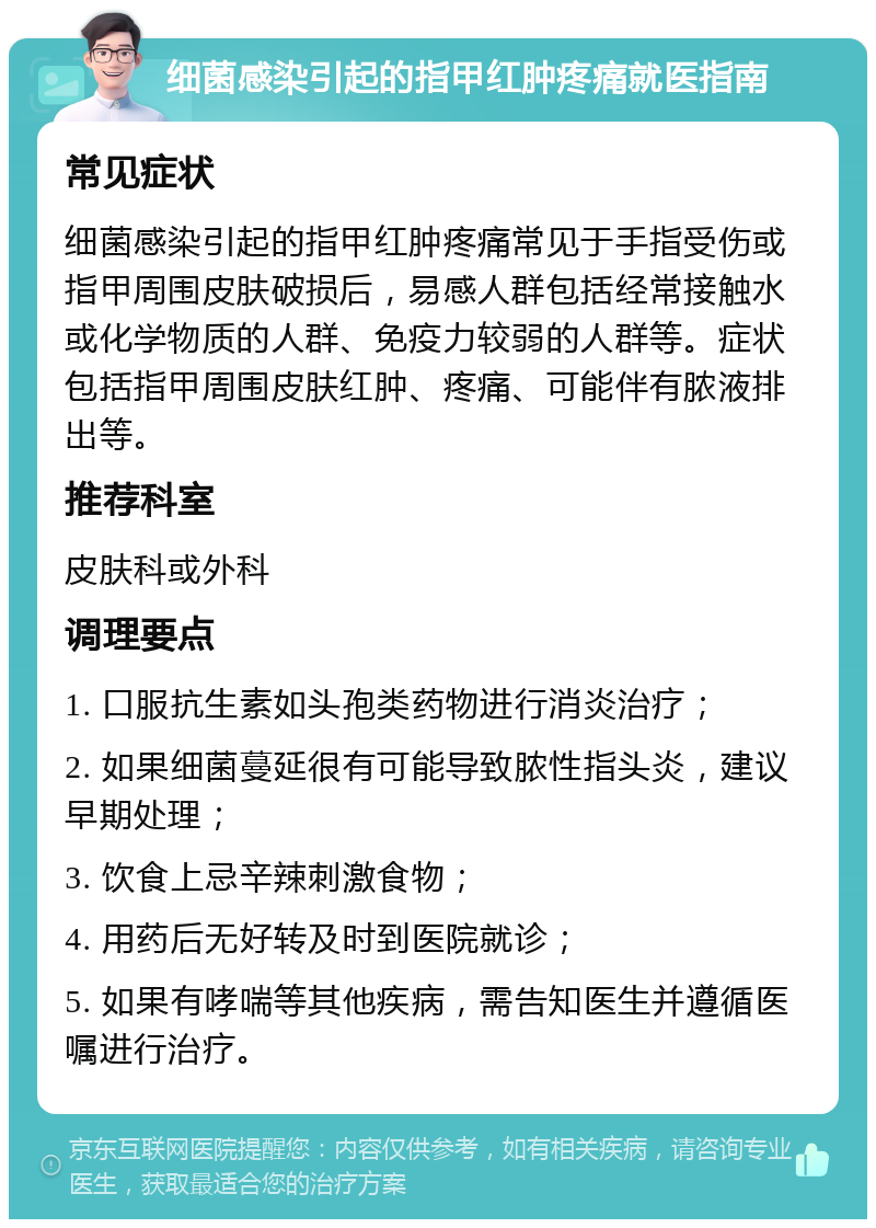 细菌感染引起的指甲红肿疼痛就医指南 常见症状 细菌感染引起的指甲红肿疼痛常见于手指受伤或指甲周围皮肤破损后，易感人群包括经常接触水或化学物质的人群、免疫力较弱的人群等。症状包括指甲周围皮肤红肿、疼痛、可能伴有脓液排出等。 推荐科室 皮肤科或外科 调理要点 1. 口服抗生素如头孢类药物进行消炎治疗； 2. 如果细菌蔓延很有可能导致脓性指头炎，建议早期处理； 3. 饮食上忌辛辣刺激食物； 4. 用药后无好转及时到医院就诊； 5. 如果有哮喘等其他疾病，需告知医生并遵循医嘱进行治疗。