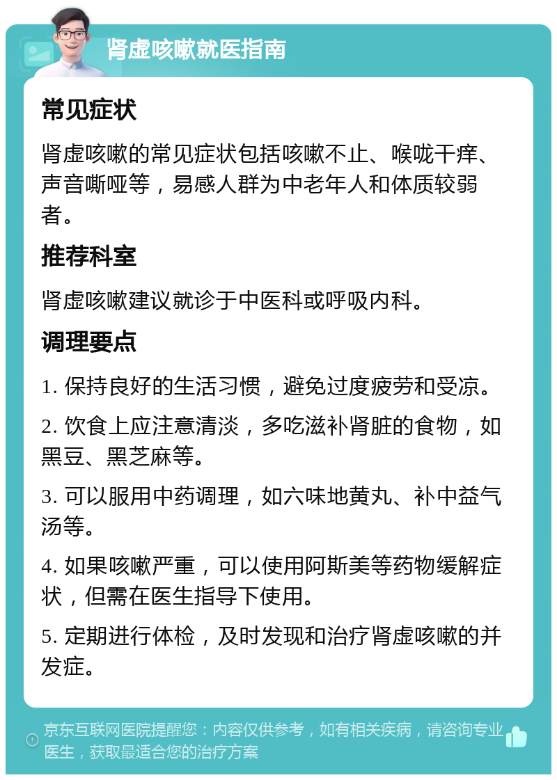 肾虚咳嗽就医指南 常见症状 肾虚咳嗽的常见症状包括咳嗽不止、喉咙干痒、声音嘶哑等，易感人群为中老年人和体质较弱者。 推荐科室 肾虚咳嗽建议就诊于中医科或呼吸内科。 调理要点 1. 保持良好的生活习惯，避免过度疲劳和受凉。 2. 饮食上应注意清淡，多吃滋补肾脏的食物，如黑豆、黑芝麻等。 3. 可以服用中药调理，如六味地黄丸、补中益气汤等。 4. 如果咳嗽严重，可以使用阿斯美等药物缓解症状，但需在医生指导下使用。 5. 定期进行体检，及时发现和治疗肾虚咳嗽的并发症。