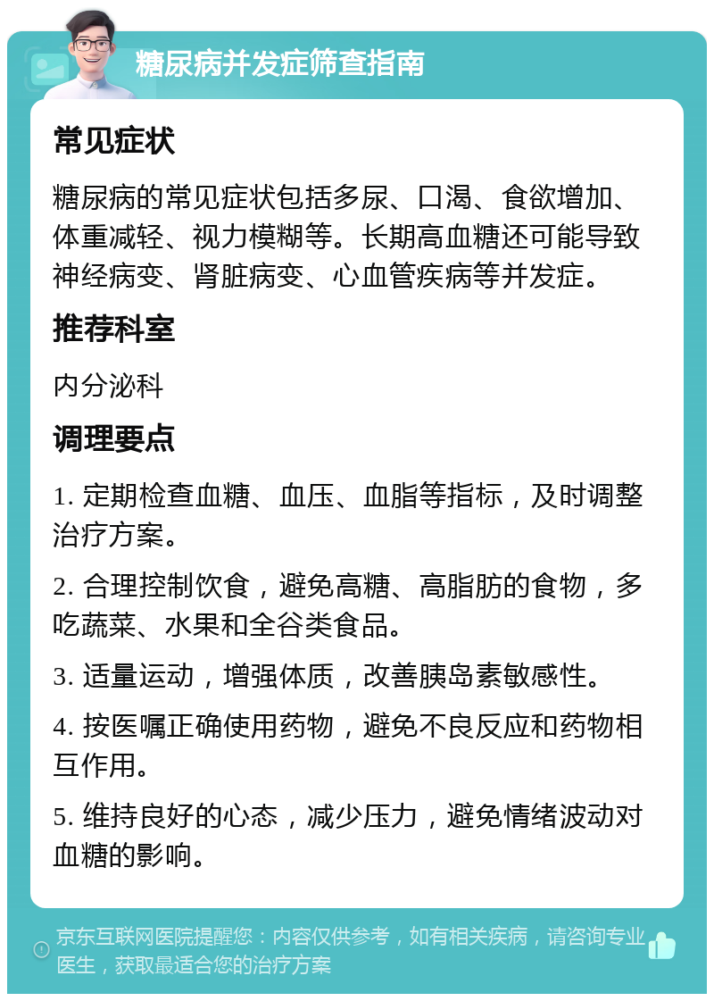 糖尿病并发症筛查指南 常见症状 糖尿病的常见症状包括多尿、口渴、食欲增加、体重减轻、视力模糊等。长期高血糖还可能导致神经病变、肾脏病变、心血管疾病等并发症。 推荐科室 内分泌科 调理要点 1. 定期检查血糖、血压、血脂等指标，及时调整治疗方案。 2. 合理控制饮食，避免高糖、高脂肪的食物，多吃蔬菜、水果和全谷类食品。 3. 适量运动，增强体质，改善胰岛素敏感性。 4. 按医嘱正确使用药物，避免不良反应和药物相互作用。 5. 维持良好的心态，减少压力，避免情绪波动对血糖的影响。