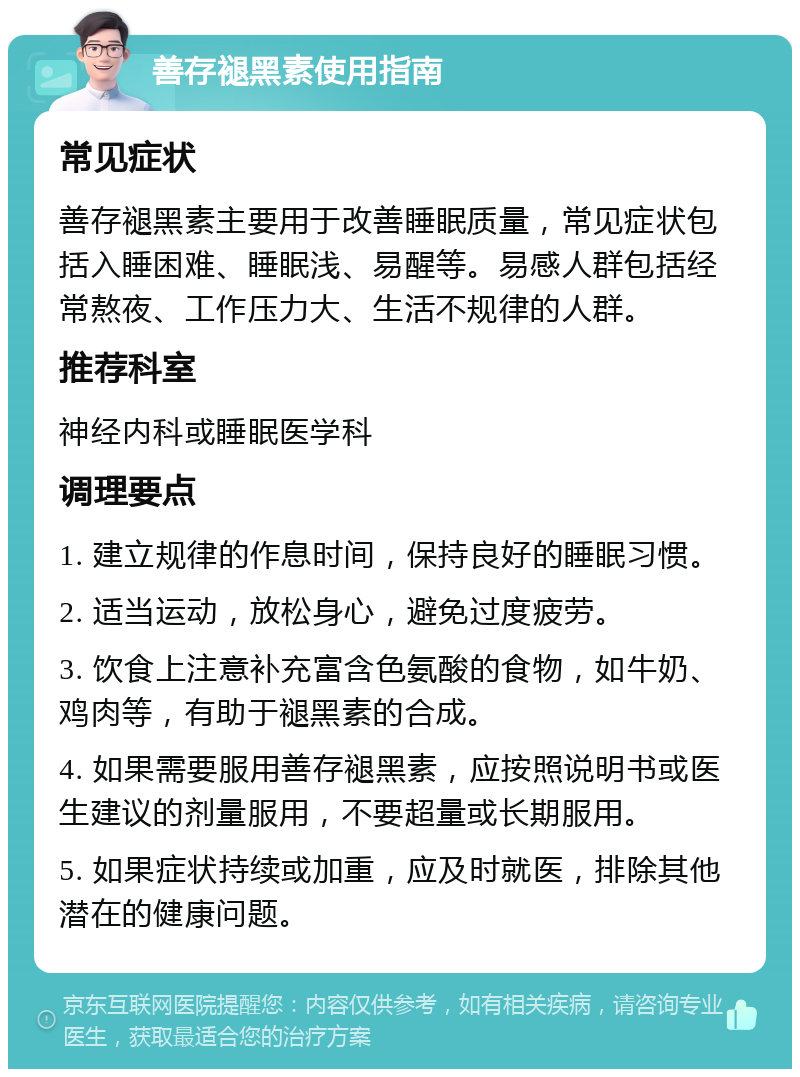 善存褪黑素使用指南 常见症状 善存褪黑素主要用于改善睡眠质量，常见症状包括入睡困难、睡眠浅、易醒等。易感人群包括经常熬夜、工作压力大、生活不规律的人群。 推荐科室 神经内科或睡眠医学科 调理要点 1. 建立规律的作息时间，保持良好的睡眠习惯。 2. 适当运动，放松身心，避免过度疲劳。 3. 饮食上注意补充富含色氨酸的食物，如牛奶、鸡肉等，有助于褪黑素的合成。 4. 如果需要服用善存褪黑素，应按照说明书或医生建议的剂量服用，不要超量或长期服用。 5. 如果症状持续或加重，应及时就医，排除其他潜在的健康问题。