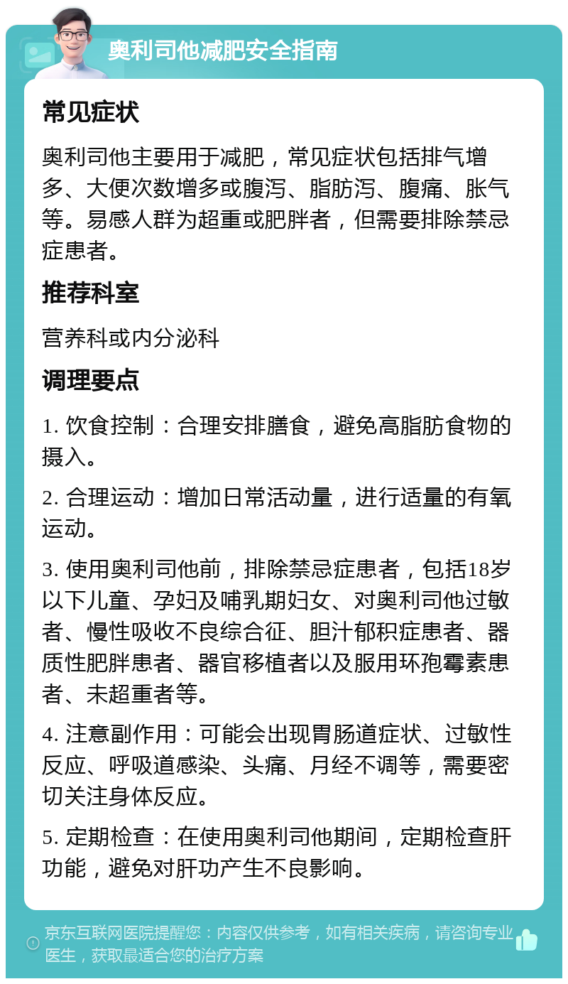 奥利司他减肥安全指南 常见症状 奥利司他主要用于减肥，常见症状包括排气增多、大便次数增多或腹泻、脂肪泻、腹痛、胀气等。易感人群为超重或肥胖者，但需要排除禁忌症患者。 推荐科室 营养科或内分泌科 调理要点 1. 饮食控制：合理安排膳食，避免高脂肪食物的摄入。 2. 合理运动：增加日常活动量，进行适量的有氧运动。 3. 使用奥利司他前，排除禁忌症患者，包括18岁以下儿童、孕妇及哺乳期妇女、对奥利司他过敏者、慢性吸收不良综合征、胆汁郁积症患者、器质性肥胖患者、器官移植者以及服用环孢霉素患者、未超重者等。 4. 注意副作用：可能会出现胃肠道症状、过敏性反应、呼吸道感染、头痛、月经不调等，需要密切关注身体反应。 5. 定期检查：在使用奥利司他期间，定期检查肝功能，避免对肝功产生不良影响。