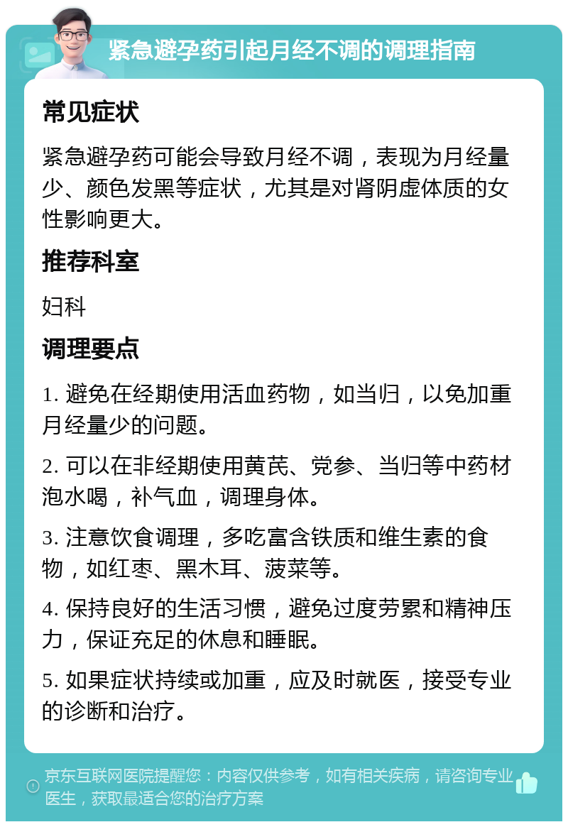 紧急避孕药引起月经不调的调理指南 常见症状 紧急避孕药可能会导致月经不调，表现为月经量少、颜色发黑等症状，尤其是对肾阴虚体质的女性影响更大。 推荐科室 妇科 调理要点 1. 避免在经期使用活血药物，如当归，以免加重月经量少的问题。 2. 可以在非经期使用黄芪、党参、当归等中药材泡水喝，补气血，调理身体。 3. 注意饮食调理，多吃富含铁质和维生素的食物，如红枣、黑木耳、菠菜等。 4. 保持良好的生活习惯，避免过度劳累和精神压力，保证充足的休息和睡眠。 5. 如果症状持续或加重，应及时就医，接受专业的诊断和治疗。