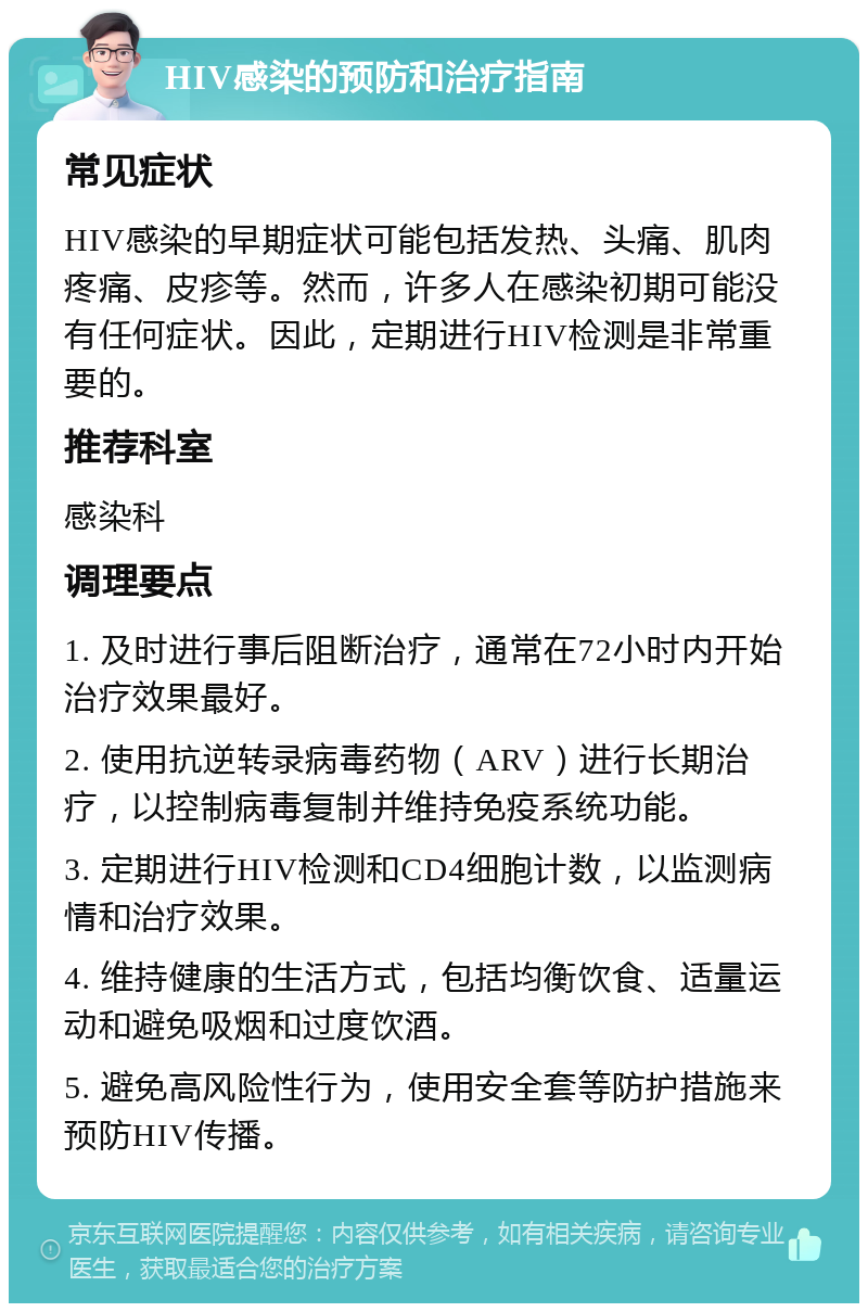 HIV感染的预防和治疗指南 常见症状 HIV感染的早期症状可能包括发热、头痛、肌肉疼痛、皮疹等。然而，许多人在感染初期可能没有任何症状。因此，定期进行HIV检测是非常重要的。 推荐科室 感染科 调理要点 1. 及时进行事后阻断治疗，通常在72小时内开始治疗效果最好。 2. 使用抗逆转录病毒药物（ARV）进行长期治疗，以控制病毒复制并维持免疫系统功能。 3. 定期进行HIV检测和CD4细胞计数，以监测病情和治疗效果。 4. 维持健康的生活方式，包括均衡饮食、适量运动和避免吸烟和过度饮酒。 5. 避免高风险性行为，使用安全套等防护措施来预防HIV传播。