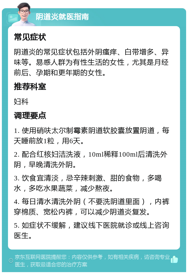 阴道炎就医指南 常见症状 阴道炎的常见症状包括外阴瘙痒、白带增多、异味等。易感人群为有性生活的女性，尤其是月经前后、孕期和更年期的女性。 推荐科室 妇科 调理要点 1. 使用硝呋太尔制霉素阴道软胶囊放置阴道，每天睡前放1粒，用6天。 2. 配合红核妇洁洗液，10ml稀释100ml后清洗外阴，早晚清洗外阴。 3. 饮食宜清淡，忌辛辣刺激、甜的食物，多喝水，多吃水果蔬菜，减少熬夜。 4. 每日清水清洗外阴（不要洗阴道里面），内裤穿棉质、宽松内裤，可以减少阴道炎复发。 5. 如症状不缓解，建议线下医院就诊或线上咨询医生。