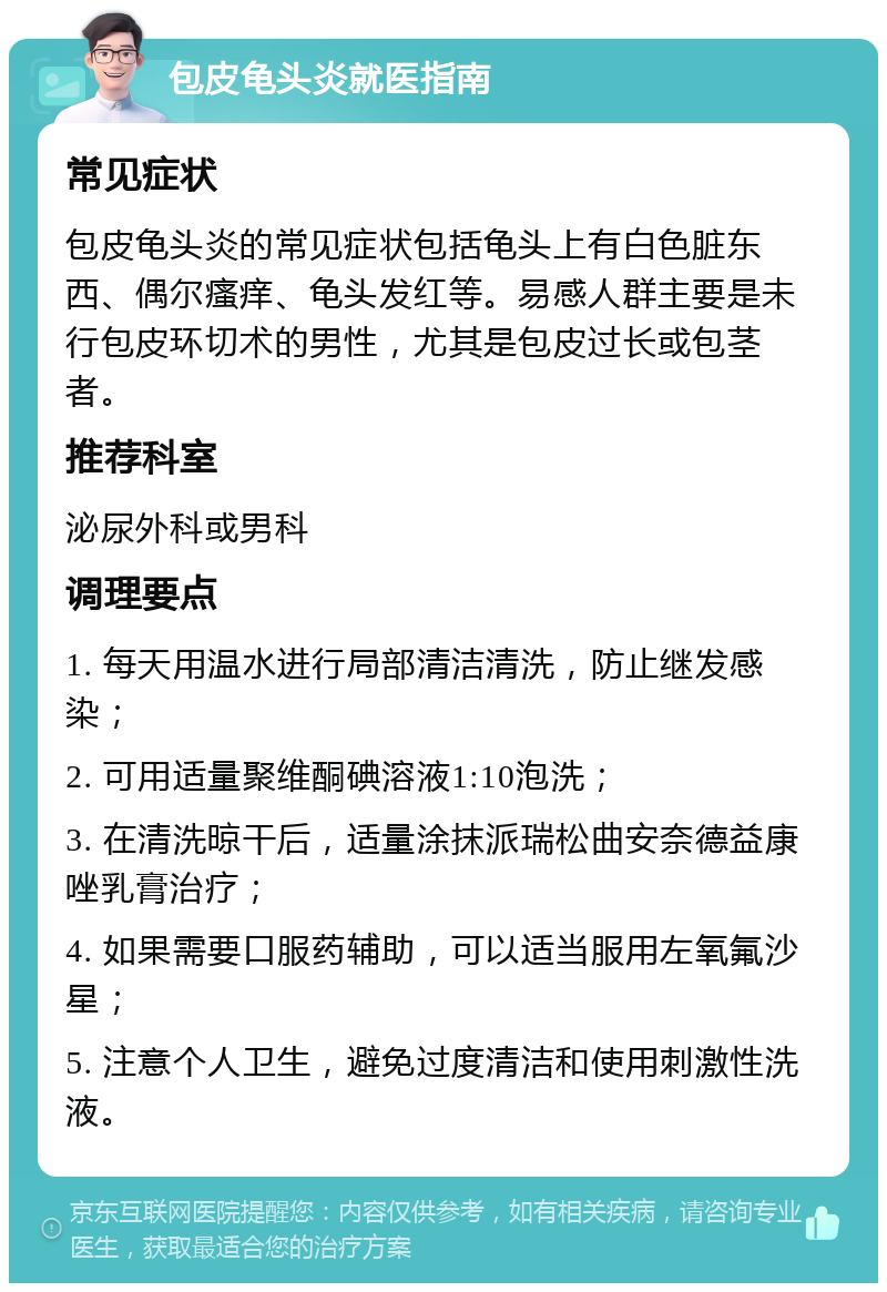 包皮龟头炎就医指南 常见症状 包皮龟头炎的常见症状包括龟头上有白色脏东西、偶尔瘙痒、龟头发红等。易感人群主要是未行包皮环切术的男性，尤其是包皮过长或包茎者。 推荐科室 泌尿外科或男科 调理要点 1. 每天用温水进行局部清洁清洗，防止继发感染； 2. 可用适量聚维酮碘溶液1:10泡洗； 3. 在清洗晾干后，适量涂抹派瑞松曲安奈德益康唑乳膏治疗； 4. 如果需要口服药辅助，可以适当服用左氧氟沙星； 5. 注意个人卫生，避免过度清洁和使用刺激性洗液。