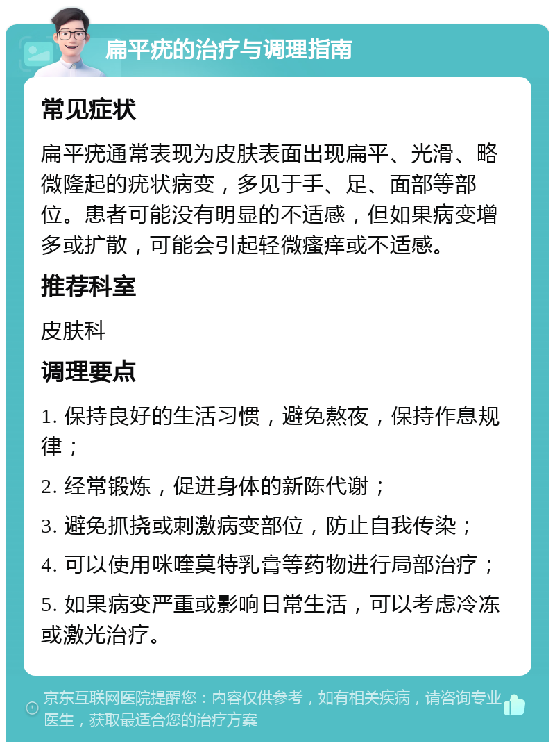 扁平疣的治疗与调理指南 常见症状 扁平疣通常表现为皮肤表面出现扁平、光滑、略微隆起的疣状病变，多见于手、足、面部等部位。患者可能没有明显的不适感，但如果病变增多或扩散，可能会引起轻微瘙痒或不适感。 推荐科室 皮肤科 调理要点 1. 保持良好的生活习惯，避免熬夜，保持作息规律； 2. 经常锻炼，促进身体的新陈代谢； 3. 避免抓挠或刺激病变部位，防止自我传染； 4. 可以使用咪喹莫特乳膏等药物进行局部治疗； 5. 如果病变严重或影响日常生活，可以考虑冷冻或激光治疗。