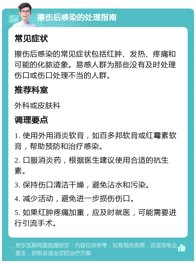 擦伤后感染的处理指南 常见症状 擦伤后感染的常见症状包括红肿、发热、疼痛和可能的化脓迹象。易感人群为那些没有及时处理伤口或伤口处理不当的人群。 推荐科室 外科或皮肤科 调理要点 1. 使用外用消炎软膏，如百多邦软膏或红霉素软膏，帮助预防和治疗感染。 2. 口服消炎药，根据医生建议使用合适的抗生素。 3. 保持伤口清洁干燥，避免沾水和污染。 4. 减少活动，避免进一步损伤伤口。 5. 如果红肿疼痛加重，应及时就医，可能需要进行引流手术。