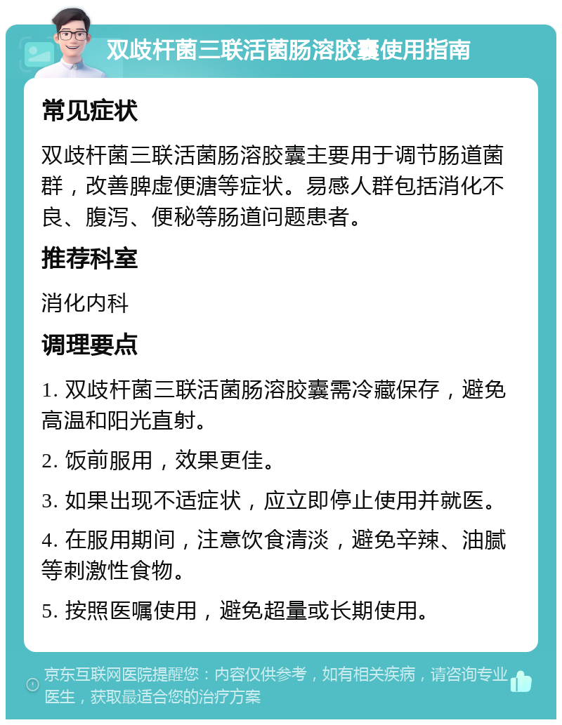 双歧杆菌三联活菌肠溶胶囊使用指南 常见症状 双歧杆菌三联活菌肠溶胶囊主要用于调节肠道菌群，改善脾虚便溏等症状。易感人群包括消化不良、腹泻、便秘等肠道问题患者。 推荐科室 消化内科 调理要点 1. 双歧杆菌三联活菌肠溶胶囊需冷藏保存，避免高温和阳光直射。 2. 饭前服用，效果更佳。 3. 如果出现不适症状，应立即停止使用并就医。 4. 在服用期间，注意饮食清淡，避免辛辣、油腻等刺激性食物。 5. 按照医嘱使用，避免超量或长期使用。