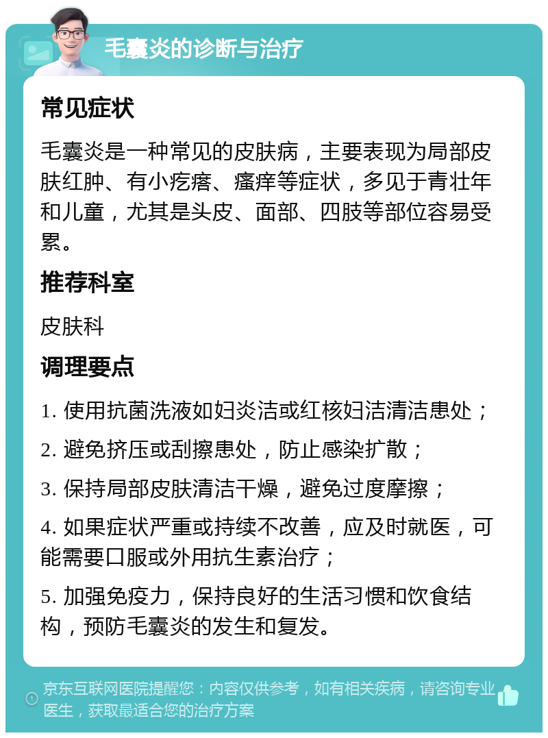 毛囊炎的诊断与治疗 常见症状 毛囊炎是一种常见的皮肤病，主要表现为局部皮肤红肿、有小疙瘩、瘙痒等症状，多见于青壮年和儿童，尤其是头皮、面部、四肢等部位容易受累。 推荐科室 皮肤科 调理要点 1. 使用抗菌洗液如妇炎洁或红核妇洁清洁患处； 2. 避免挤压或刮擦患处，防止感染扩散； 3. 保持局部皮肤清洁干燥，避免过度摩擦； 4. 如果症状严重或持续不改善，应及时就医，可能需要口服或外用抗生素治疗； 5. 加强免疫力，保持良好的生活习惯和饮食结构，预防毛囊炎的发生和复发。