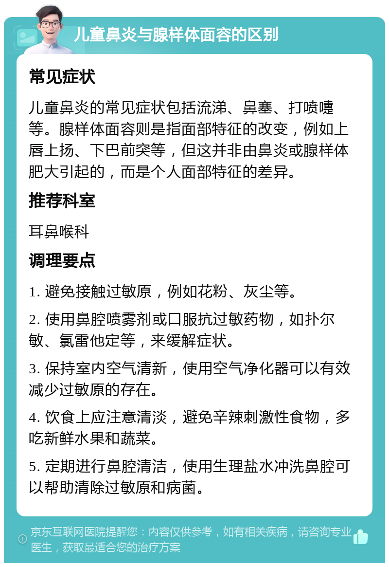 儿童鼻炎与腺样体面容的区别 常见症状 儿童鼻炎的常见症状包括流涕、鼻塞、打喷嚏等。腺样体面容则是指面部特征的改变，例如上唇上扬、下巴前突等，但这并非由鼻炎或腺样体肥大引起的，而是个人面部特征的差异。 推荐科室 耳鼻喉科 调理要点 1. 避免接触过敏原，例如花粉、灰尘等。 2. 使用鼻腔喷雾剂或口服抗过敏药物，如扑尔敏、氯雷他定等，来缓解症状。 3. 保持室内空气清新，使用空气净化器可以有效减少过敏原的存在。 4. 饮食上应注意清淡，避免辛辣刺激性食物，多吃新鲜水果和蔬菜。 5. 定期进行鼻腔清洁，使用生理盐水冲洗鼻腔可以帮助清除过敏原和病菌。