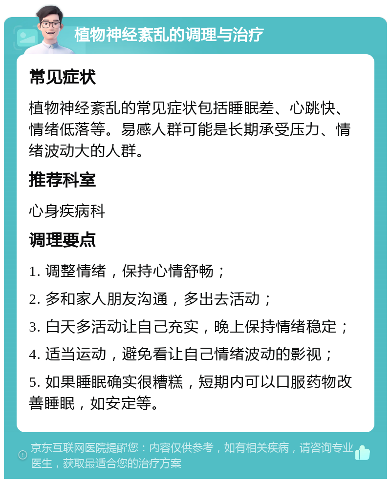 植物神经紊乱的调理与治疗 常见症状 植物神经紊乱的常见症状包括睡眠差、心跳快、情绪低落等。易感人群可能是长期承受压力、情绪波动大的人群。 推荐科室 心身疾病科 调理要点 1. 调整情绪，保持心情舒畅； 2. 多和家人朋友沟通，多出去活动； 3. 白天多活动让自己充实，晚上保持情绪稳定； 4. 适当运动，避免看让自己情绪波动的影视； 5. 如果睡眠确实很糟糕，短期内可以口服药物改善睡眠，如安定等。