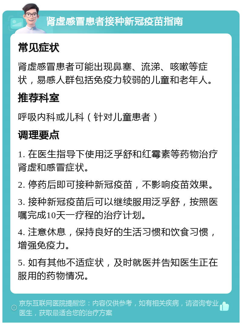 肾虚感冒患者接种新冠疫苗指南 常见症状 肾虚感冒患者可能出现鼻塞、流涕、咳嗽等症状，易感人群包括免疫力较弱的儿童和老年人。 推荐科室 呼吸内科或儿科（针对儿童患者） 调理要点 1. 在医生指导下使用泛孚舒和红霉素等药物治疗肾虚和感冒症状。 2. 停药后即可接种新冠疫苗，不影响疫苗效果。 3. 接种新冠疫苗后可以继续服用泛孚舒，按照医嘱完成10天一疗程的治疗计划。 4. 注意休息，保持良好的生活习惯和饮食习惯，增强免疫力。 5. 如有其他不适症状，及时就医并告知医生正在服用的药物情况。