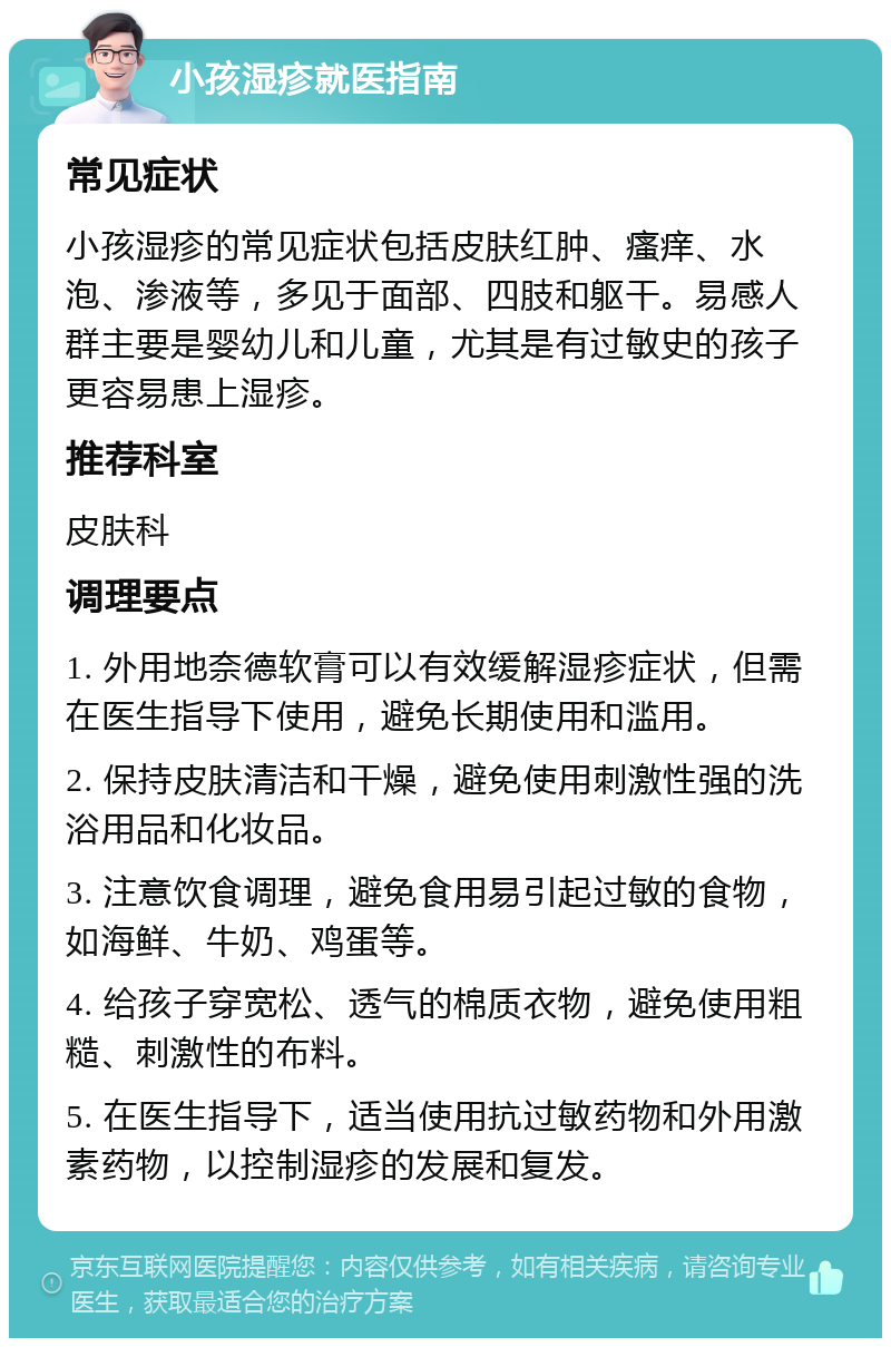 小孩湿疹就医指南 常见症状 小孩湿疹的常见症状包括皮肤红肿、瘙痒、水泡、渗液等，多见于面部、四肢和躯干。易感人群主要是婴幼儿和儿童，尤其是有过敏史的孩子更容易患上湿疹。 推荐科室 皮肤科 调理要点 1. 外用地奈德软膏可以有效缓解湿疹症状，但需在医生指导下使用，避免长期使用和滥用。 2. 保持皮肤清洁和干燥，避免使用刺激性强的洗浴用品和化妆品。 3. 注意饮食调理，避免食用易引起过敏的食物，如海鲜、牛奶、鸡蛋等。 4. 给孩子穿宽松、透气的棉质衣物，避免使用粗糙、刺激性的布料。 5. 在医生指导下，适当使用抗过敏药物和外用激素药物，以控制湿疹的发展和复发。