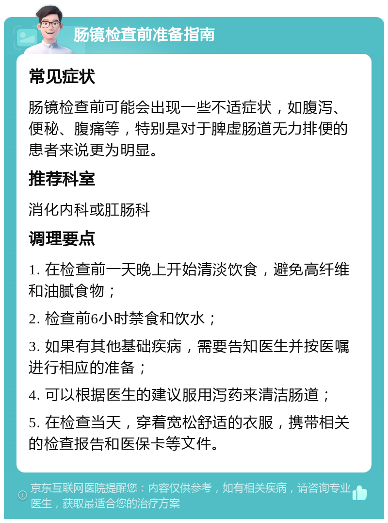 肠镜检查前准备指南 常见症状 肠镜检查前可能会出现一些不适症状，如腹泻、便秘、腹痛等，特别是对于脾虚肠道无力排便的患者来说更为明显。 推荐科室 消化内科或肛肠科 调理要点 1. 在检查前一天晚上开始清淡饮食，避免高纤维和油腻食物； 2. 检查前6小时禁食和饮水； 3. 如果有其他基础疾病，需要告知医生并按医嘱进行相应的准备； 4. 可以根据医生的建议服用泻药来清洁肠道； 5. 在检查当天，穿着宽松舒适的衣服，携带相关的检查报告和医保卡等文件。