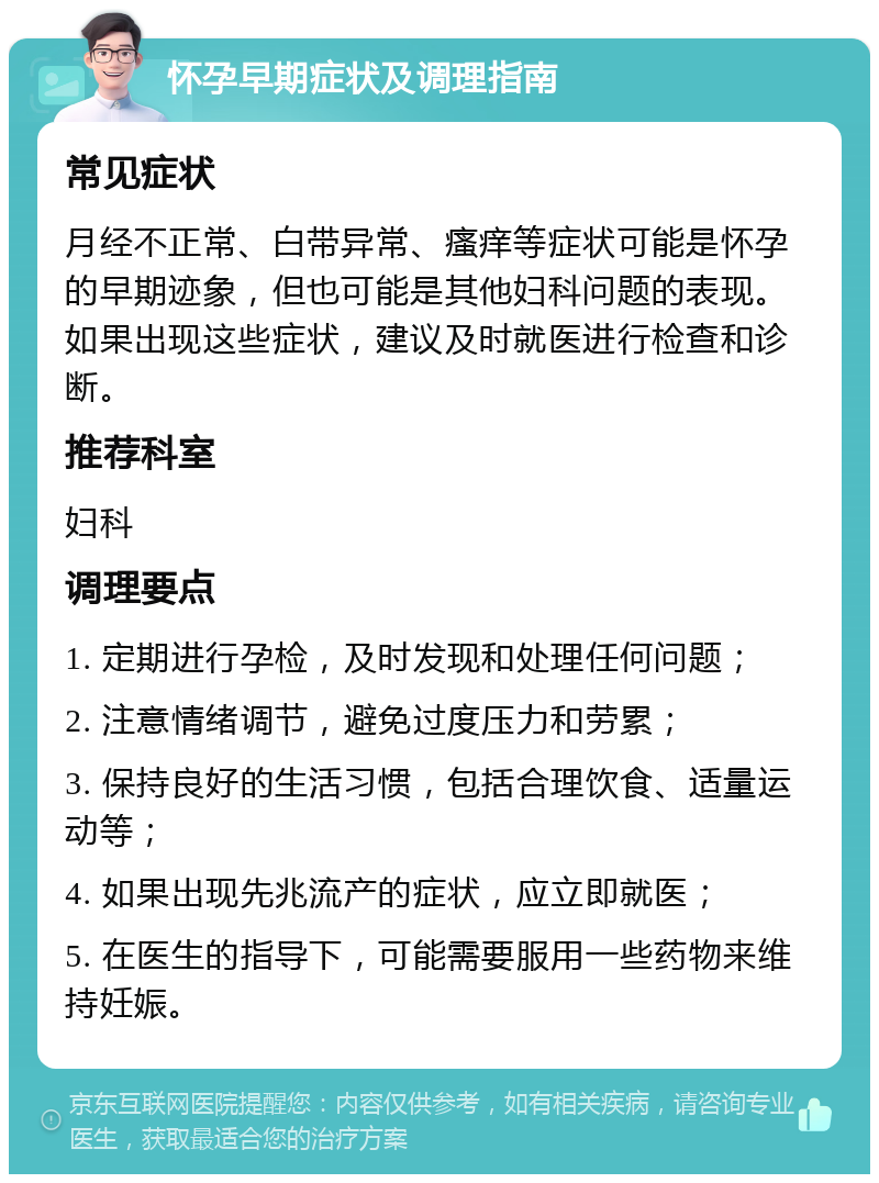 怀孕早期症状及调理指南 常见症状 月经不正常、白带异常、瘙痒等症状可能是怀孕的早期迹象，但也可能是其他妇科问题的表现。如果出现这些症状，建议及时就医进行检查和诊断。 推荐科室 妇科 调理要点 1. 定期进行孕检，及时发现和处理任何问题； 2. 注意情绪调节，避免过度压力和劳累； 3. 保持良好的生活习惯，包括合理饮食、适量运动等； 4. 如果出现先兆流产的症状，应立即就医； 5. 在医生的指导下，可能需要服用一些药物来维持妊娠。