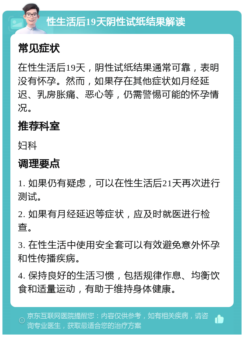 性生活后19天阴性试纸结果解读 常见症状 在性生活后19天，阴性试纸结果通常可靠，表明没有怀孕。然而，如果存在其他症状如月经延迟、乳房胀痛、恶心等，仍需警惕可能的怀孕情况。 推荐科室 妇科 调理要点 1. 如果仍有疑虑，可以在性生活后21天再次进行测试。 2. 如果有月经延迟等症状，应及时就医进行检查。 3. 在性生活中使用安全套可以有效避免意外怀孕和性传播疾病。 4. 保持良好的生活习惯，包括规律作息、均衡饮食和适量运动，有助于维持身体健康。