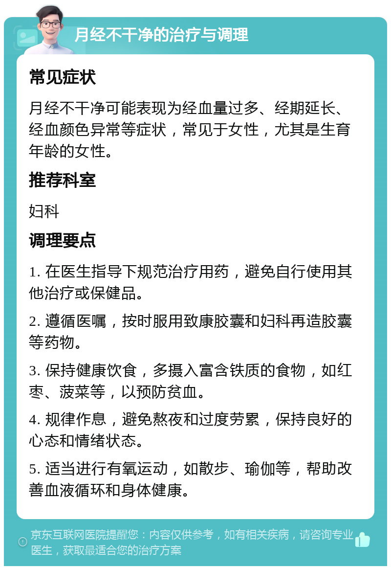 月经不干净的治疗与调理 常见症状 月经不干净可能表现为经血量过多、经期延长、经血颜色异常等症状，常见于女性，尤其是生育年龄的女性。 推荐科室 妇科 调理要点 1. 在医生指导下规范治疗用药，避免自行使用其他治疗或保健品。 2. 遵循医嘱，按时服用致康胶囊和妇科再造胶囊等药物。 3. 保持健康饮食，多摄入富含铁质的食物，如红枣、菠菜等，以预防贫血。 4. 规律作息，避免熬夜和过度劳累，保持良好的心态和情绪状态。 5. 适当进行有氧运动，如散步、瑜伽等，帮助改善血液循环和身体健康。