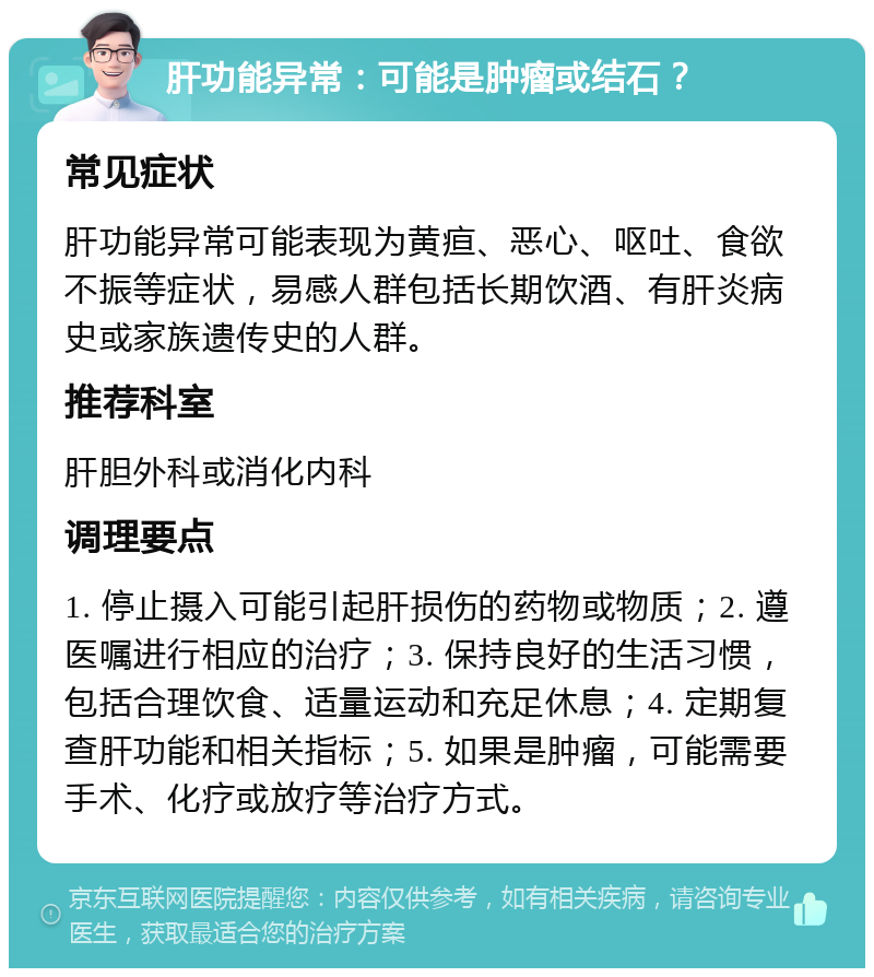 肝功能异常：可能是肿瘤或结石？ 常见症状 肝功能异常可能表现为黄疸、恶心、呕吐、食欲不振等症状，易感人群包括长期饮酒、有肝炎病史或家族遗传史的人群。 推荐科室 肝胆外科或消化内科 调理要点 1. 停止摄入可能引起肝损伤的药物或物质；2. 遵医嘱进行相应的治疗；3. 保持良好的生活习惯，包括合理饮食、适量运动和充足休息；4. 定期复查肝功能和相关指标；5. 如果是肿瘤，可能需要手术、化疗或放疗等治疗方式。