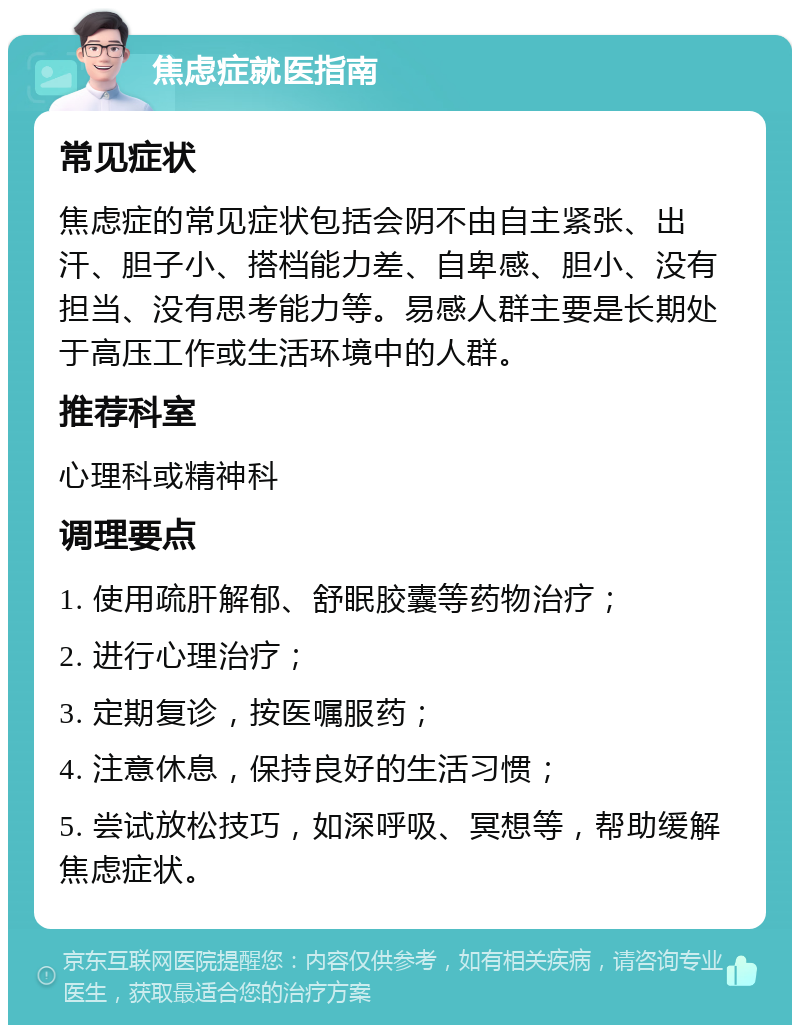 焦虑症就医指南 常见症状 焦虑症的常见症状包括会阴不由自主紧张、出汗、胆子小、搭档能力差、自卑感、胆小、没有担当、没有思考能力等。易感人群主要是长期处于高压工作或生活环境中的人群。 推荐科室 心理科或精神科 调理要点 1. 使用疏肝解郁、舒眠胶囊等药物治疗； 2. 进行心理治疗； 3. 定期复诊，按医嘱服药； 4. 注意休息，保持良好的生活习惯； 5. 尝试放松技巧，如深呼吸、冥想等，帮助缓解焦虑症状。