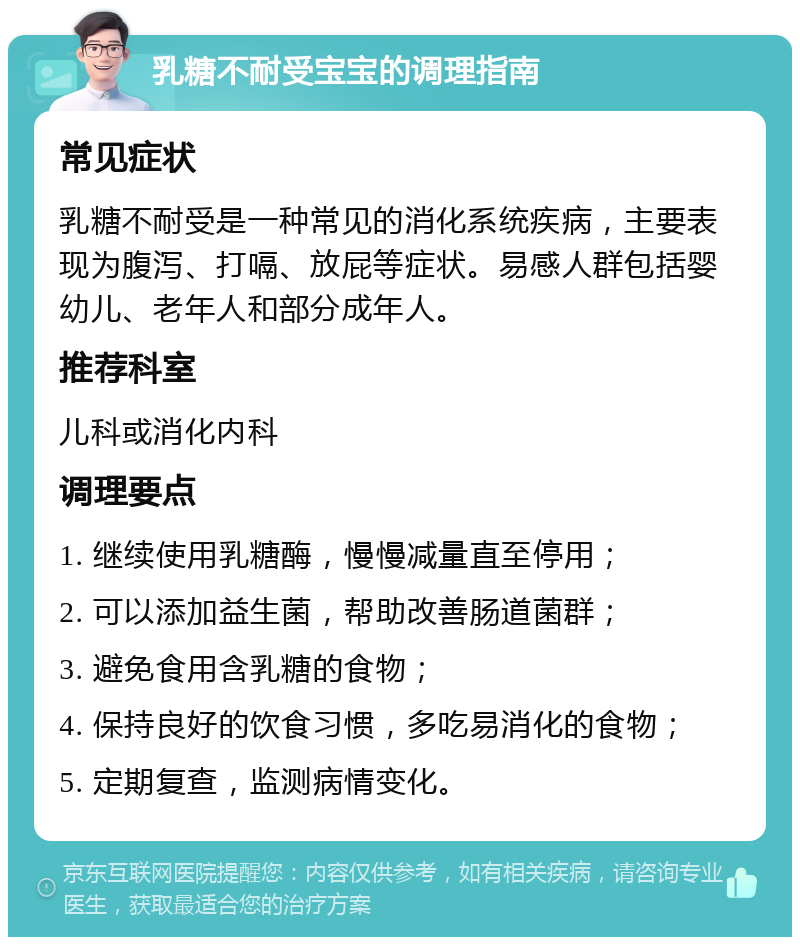 乳糖不耐受宝宝的调理指南 常见症状 乳糖不耐受是一种常见的消化系统疾病，主要表现为腹泻、打嗝、放屁等症状。易感人群包括婴幼儿、老年人和部分成年人。 推荐科室 儿科或消化内科 调理要点 1. 继续使用乳糖酶，慢慢减量直至停用； 2. 可以添加益生菌，帮助改善肠道菌群； 3. 避免食用含乳糖的食物； 4. 保持良好的饮食习惯，多吃易消化的食物； 5. 定期复查，监测病情变化。