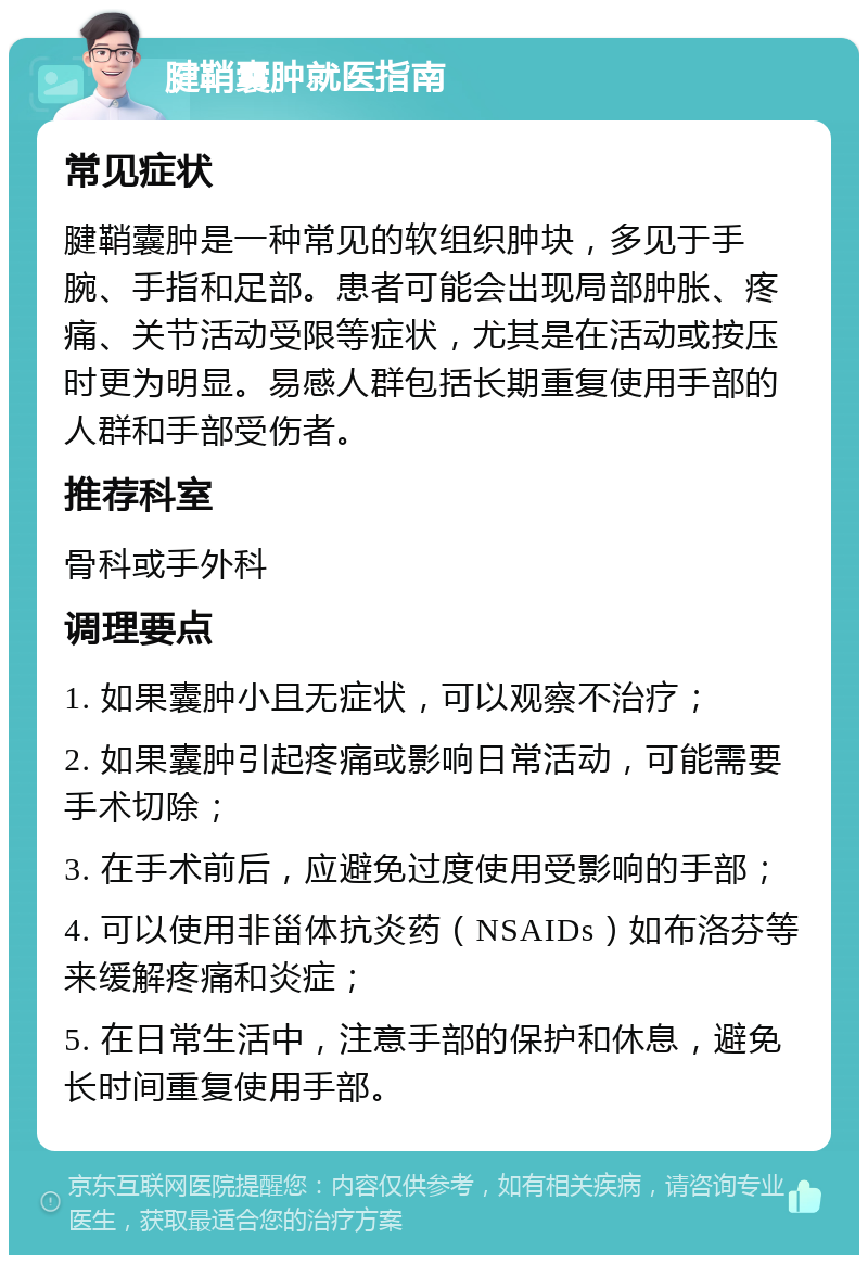 腱鞘囊肿就医指南 常见症状 腱鞘囊肿是一种常见的软组织肿块，多见于手腕、手指和足部。患者可能会出现局部肿胀、疼痛、关节活动受限等症状，尤其是在活动或按压时更为明显。易感人群包括长期重复使用手部的人群和手部受伤者。 推荐科室 骨科或手外科 调理要点 1. 如果囊肿小且无症状，可以观察不治疗； 2. 如果囊肿引起疼痛或影响日常活动，可能需要手术切除； 3. 在手术前后，应避免过度使用受影响的手部； 4. 可以使用非甾体抗炎药（NSAIDs）如布洛芬等来缓解疼痛和炎症； 5. 在日常生活中，注意手部的保护和休息，避免长时间重复使用手部。