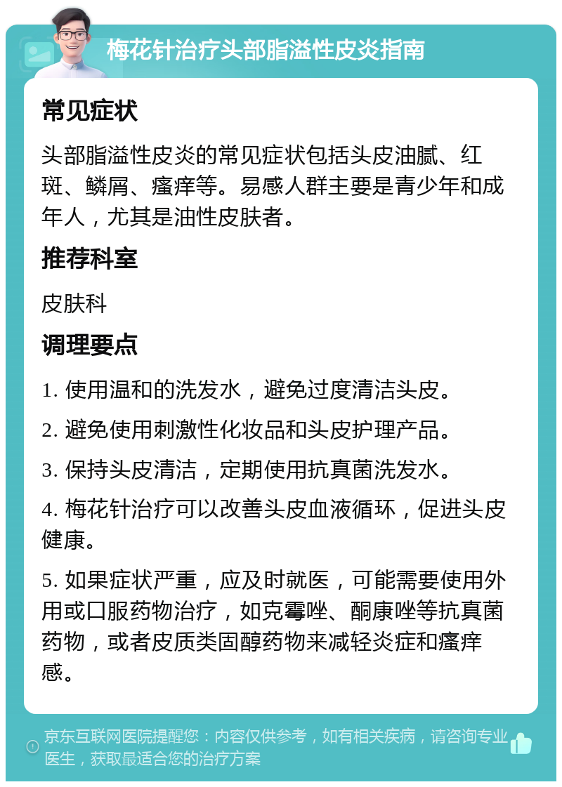 梅花针治疗头部脂溢性皮炎指南 常见症状 头部脂溢性皮炎的常见症状包括头皮油腻、红斑、鳞屑、瘙痒等。易感人群主要是青少年和成年人，尤其是油性皮肤者。 推荐科室 皮肤科 调理要点 1. 使用温和的洗发水，避免过度清洁头皮。 2. 避免使用刺激性化妆品和头皮护理产品。 3. 保持头皮清洁，定期使用抗真菌洗发水。 4. 梅花针治疗可以改善头皮血液循环，促进头皮健康。 5. 如果症状严重，应及时就医，可能需要使用外用或口服药物治疗，如克霉唑、酮康唑等抗真菌药物，或者皮质类固醇药物来减轻炎症和瘙痒感。