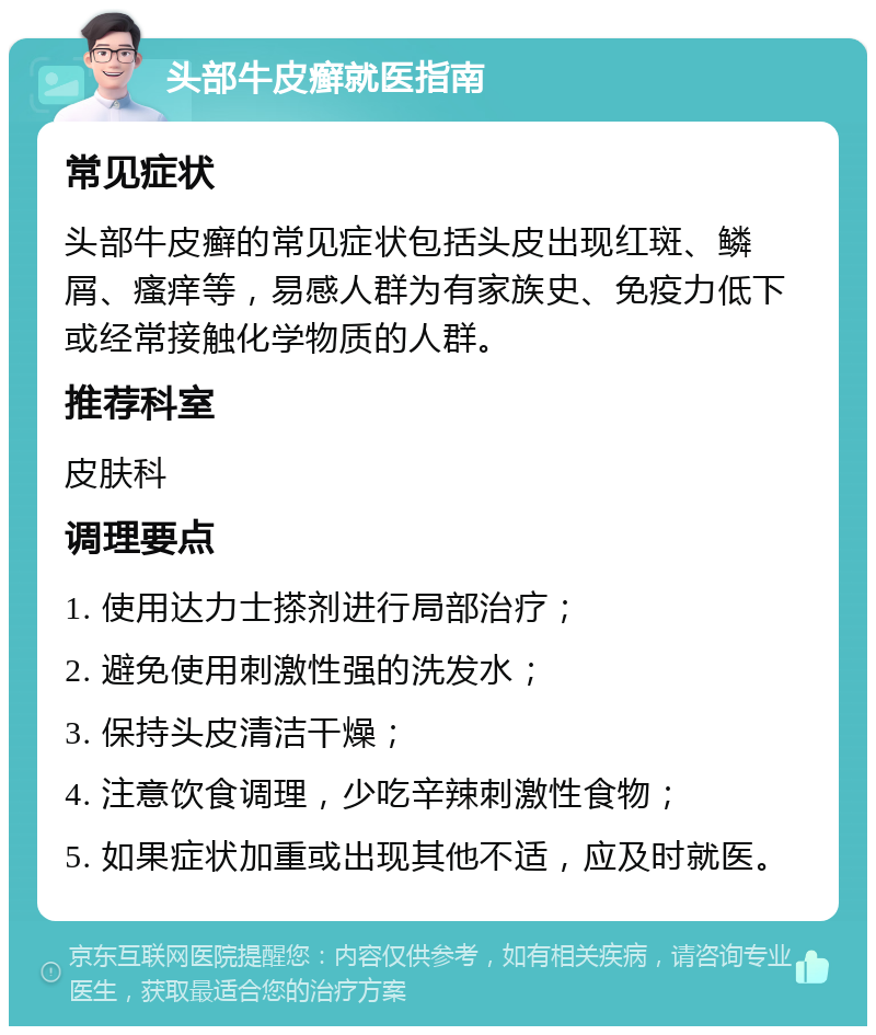 头部牛皮癣就医指南 常见症状 头部牛皮癣的常见症状包括头皮出现红斑、鳞屑、瘙痒等，易感人群为有家族史、免疫力低下或经常接触化学物质的人群。 推荐科室 皮肤科 调理要点 1. 使用达力士搽剂进行局部治疗； 2. 避免使用刺激性强的洗发水； 3. 保持头皮清洁干燥； 4. 注意饮食调理，少吃辛辣刺激性食物； 5. 如果症状加重或出现其他不适，应及时就医。