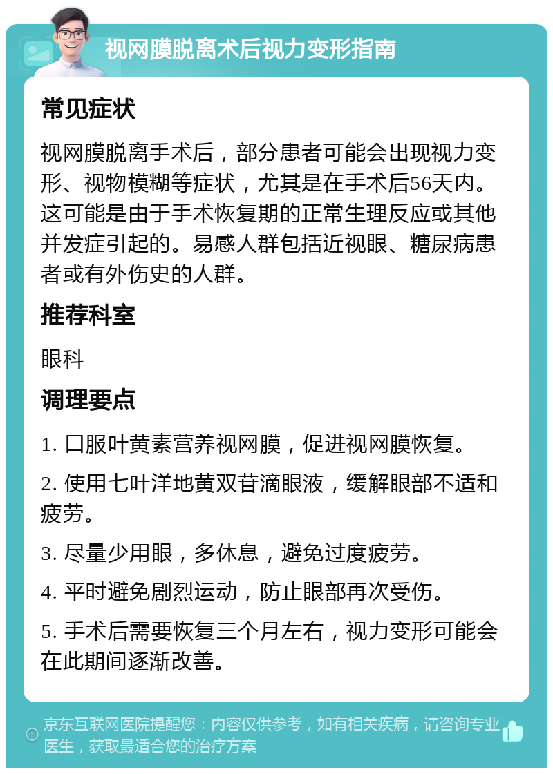 视网膜脱离术后视力变形指南 常见症状 视网膜脱离手术后，部分患者可能会出现视力变形、视物模糊等症状，尤其是在手术后56天内。这可能是由于手术恢复期的正常生理反应或其他并发症引起的。易感人群包括近视眼、糖尿病患者或有外伤史的人群。 推荐科室 眼科 调理要点 1. 口服叶黄素营养视网膜，促进视网膜恢复。 2. 使用七叶洋地黄双苷滴眼液，缓解眼部不适和疲劳。 3. 尽量少用眼，多休息，避免过度疲劳。 4. 平时避免剧烈运动，防止眼部再次受伤。 5. 手术后需要恢复三个月左右，视力变形可能会在此期间逐渐改善。