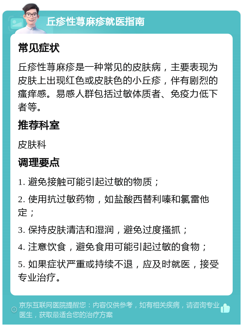 丘疹性荨麻疹就医指南 常见症状 丘疹性荨麻疹是一种常见的皮肤病，主要表现为皮肤上出现红色或皮肤色的小丘疹，伴有剧烈的瘙痒感。易感人群包括过敏体质者、免疫力低下者等。 推荐科室 皮肤科 调理要点 1. 避免接触可能引起过敏的物质； 2. 使用抗过敏药物，如盐酸西替利嗪和氯雷他定； 3. 保持皮肤清洁和湿润，避免过度搔抓； 4. 注意饮食，避免食用可能引起过敏的食物； 5. 如果症状严重或持续不退，应及时就医，接受专业治疗。