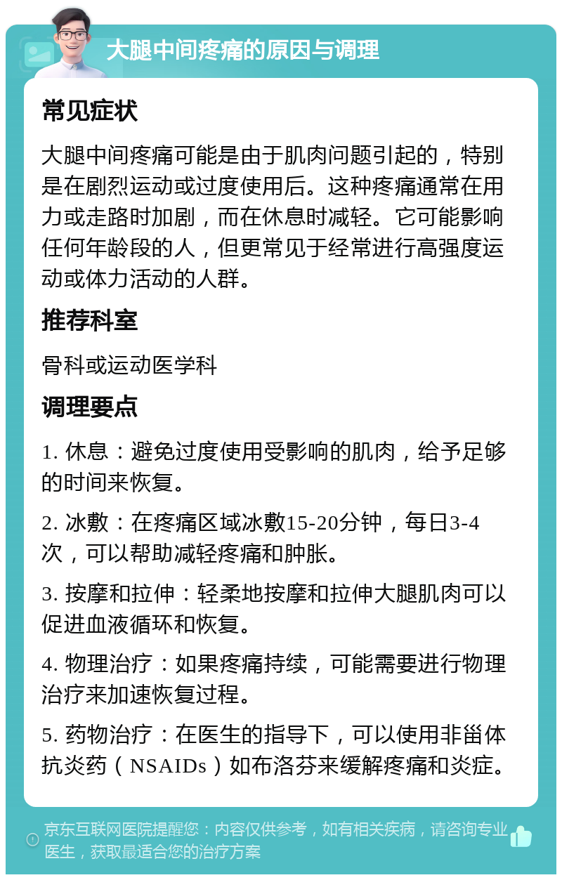 大腿中间疼痛的原因与调理 常见症状 大腿中间疼痛可能是由于肌肉问题引起的，特别是在剧烈运动或过度使用后。这种疼痛通常在用力或走路时加剧，而在休息时减轻。它可能影响任何年龄段的人，但更常见于经常进行高强度运动或体力活动的人群。 推荐科室 骨科或运动医学科 调理要点 1. 休息：避免过度使用受影响的肌肉，给予足够的时间来恢复。 2. 冰敷：在疼痛区域冰敷15-20分钟，每日3-4次，可以帮助减轻疼痛和肿胀。 3. 按摩和拉伸：轻柔地按摩和拉伸大腿肌肉可以促进血液循环和恢复。 4. 物理治疗：如果疼痛持续，可能需要进行物理治疗来加速恢复过程。 5. 药物治疗：在医生的指导下，可以使用非甾体抗炎药（NSAIDs）如布洛芬来缓解疼痛和炎症。