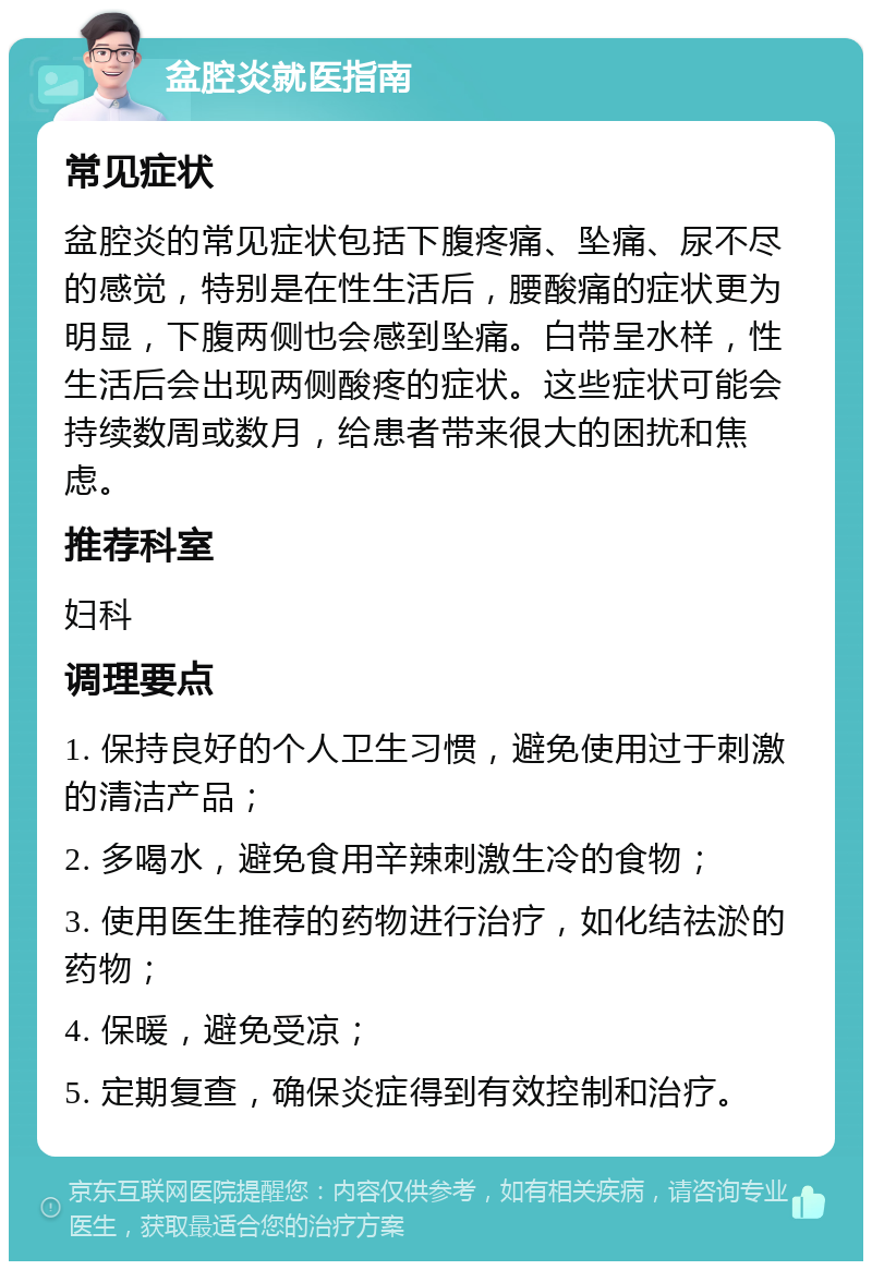 盆腔炎就医指南 常见症状 盆腔炎的常见症状包括下腹疼痛、坠痛、尿不尽的感觉，特别是在性生活后，腰酸痛的症状更为明显，下腹两侧也会感到坠痛。白带呈水样，性生活后会出现两侧酸疼的症状。这些症状可能会持续数周或数月，给患者带来很大的困扰和焦虑。 推荐科室 妇科 调理要点 1. 保持良好的个人卫生习惯，避免使用过于刺激的清洁产品； 2. 多喝水，避免食用辛辣刺激生冷的食物； 3. 使用医生推荐的药物进行治疗，如化结祛淤的药物； 4. 保暖，避免受凉； 5. 定期复查，确保炎症得到有效控制和治疗。