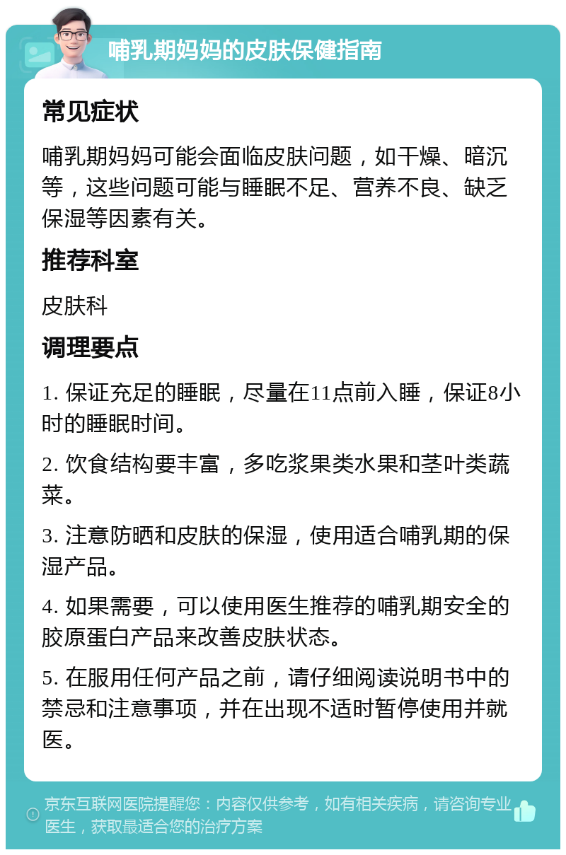 哺乳期妈妈的皮肤保健指南 常见症状 哺乳期妈妈可能会面临皮肤问题，如干燥、暗沉等，这些问题可能与睡眠不足、营养不良、缺乏保湿等因素有关。 推荐科室 皮肤科 调理要点 1. 保证充足的睡眠，尽量在11点前入睡，保证8小时的睡眠时间。 2. 饮食结构要丰富，多吃浆果类水果和茎叶类蔬菜。 3. 注意防晒和皮肤的保湿，使用适合哺乳期的保湿产品。 4. 如果需要，可以使用医生推荐的哺乳期安全的胶原蛋白产品来改善皮肤状态。 5. 在服用任何产品之前，请仔细阅读说明书中的禁忌和注意事项，并在出现不适时暂停使用并就医。