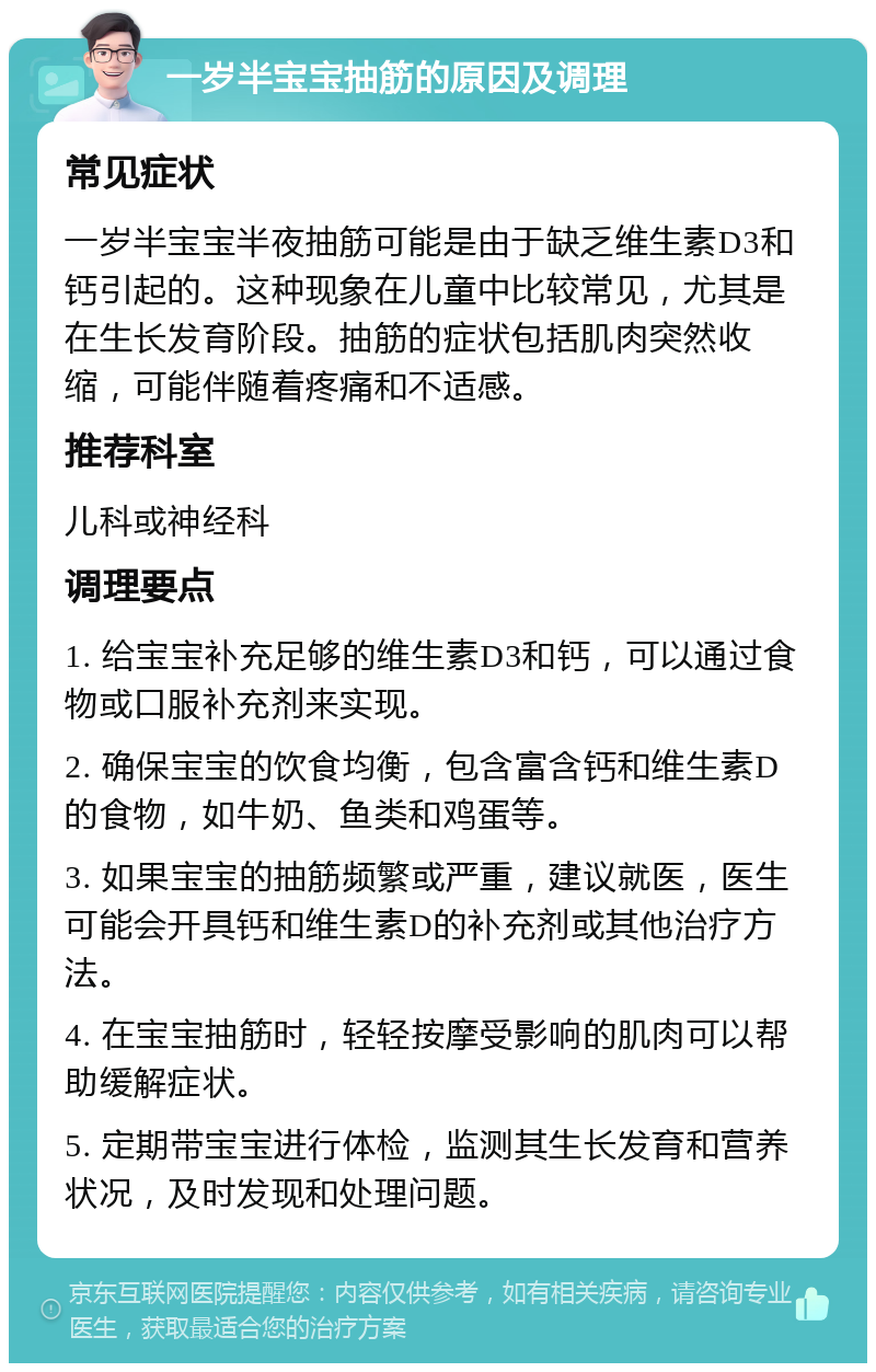 一岁半宝宝抽筋的原因及调理 常见症状 一岁半宝宝半夜抽筋可能是由于缺乏维生素D3和钙引起的。这种现象在儿童中比较常见，尤其是在生长发育阶段。抽筋的症状包括肌肉突然收缩，可能伴随着疼痛和不适感。 推荐科室 儿科或神经科 调理要点 1. 给宝宝补充足够的维生素D3和钙，可以通过食物或口服补充剂来实现。 2. 确保宝宝的饮食均衡，包含富含钙和维生素D的食物，如牛奶、鱼类和鸡蛋等。 3. 如果宝宝的抽筋频繁或严重，建议就医，医生可能会开具钙和维生素D的补充剂或其他治疗方法。 4. 在宝宝抽筋时，轻轻按摩受影响的肌肉可以帮助缓解症状。 5. 定期带宝宝进行体检，监测其生长发育和营养状况，及时发现和处理问题。