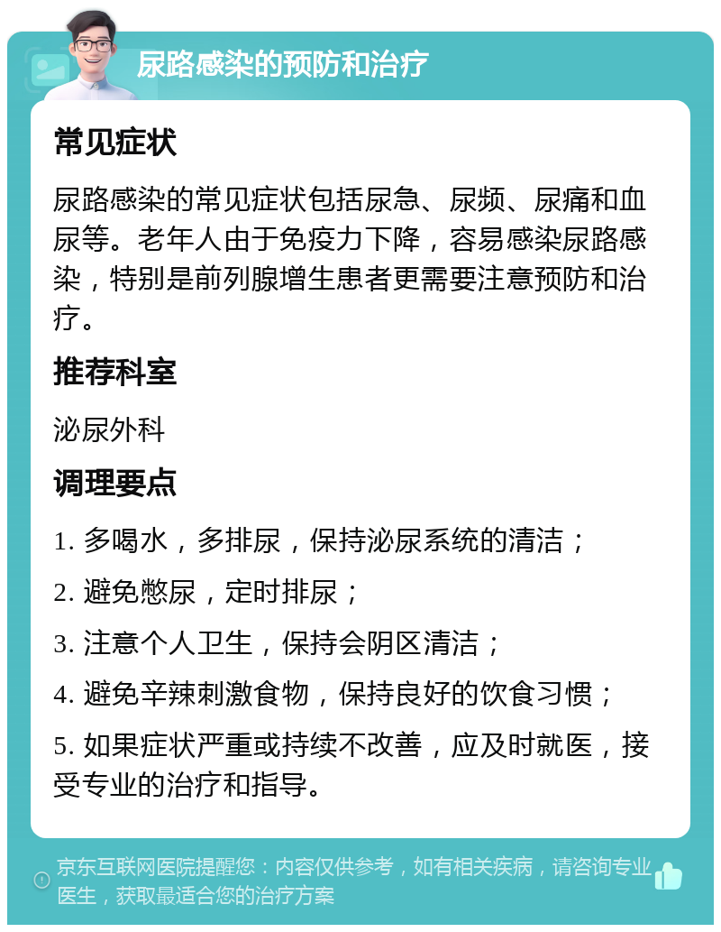 尿路感染的预防和治疗 常见症状 尿路感染的常见症状包括尿急、尿频、尿痛和血尿等。老年人由于免疫力下降，容易感染尿路感染，特别是前列腺增生患者更需要注意预防和治疗。 推荐科室 泌尿外科 调理要点 1. 多喝水，多排尿，保持泌尿系统的清洁； 2. 避免憋尿，定时排尿； 3. 注意个人卫生，保持会阴区清洁； 4. 避免辛辣刺激食物，保持良好的饮食习惯； 5. 如果症状严重或持续不改善，应及时就医，接受专业的治疗和指导。