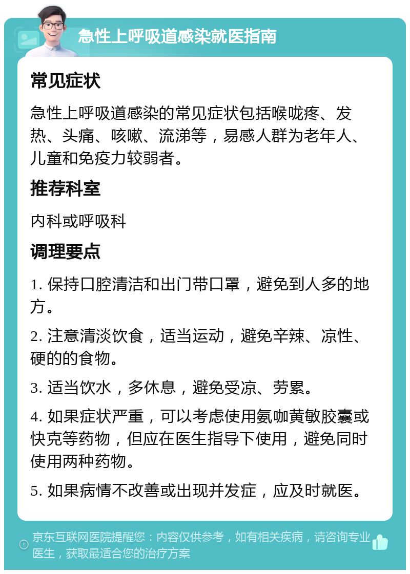 急性上呼吸道感染就医指南 常见症状 急性上呼吸道感染的常见症状包括喉咙疼、发热、头痛、咳嗽、流涕等，易感人群为老年人、儿童和免疫力较弱者。 推荐科室 内科或呼吸科 调理要点 1. 保持口腔清洁和出门带口罩，避免到人多的地方。 2. 注意清淡饮食，适当运动，避免辛辣、凉性、硬的的食物。 3. 适当饮水，多休息，避免受凉、劳累。 4. 如果症状严重，可以考虑使用氨咖黄敏胶囊或快克等药物，但应在医生指导下使用，避免同时使用两种药物。 5. 如果病情不改善或出现并发症，应及时就医。